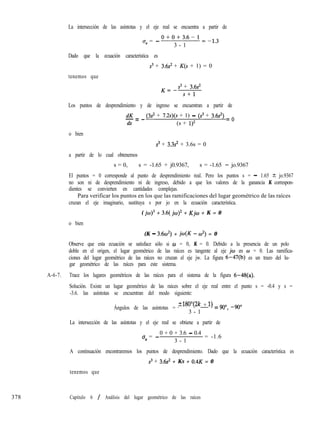 La intersección de las asíntotas y el eje real se encuentra a partir de
u, = -
O+O+3.6-1=-13
3 - 1
Dado que la ecuación característica es
s3 + 3.6s’ + K(s + 1) = 0
tenemos que
K=-
s3 + 3.6s’
s+l
Los puntos de desprendimiento y de ingreso se encuentran a partir de
dK
-=-
ds
(3s’ + 7.2s)(s + 1) - (.s3 + 3.6~‘) = o
(s + l)Z
o bien
s3 + 3.3s’ + 3.6s = 0
a partir de lo cual obtenemos
s = 0, s = -1.65 + j0.9367, s = -1.65 - jo.9367
El puntos = 0 corresponde al punto de desprendimiento real. Pero los puntos s = - 1.65 + jo.9367
no son ni de desprendimiento ni de ingreso, debido a que los valores de la ganancia K correspon-
dientes se convierten en cantidades complejas.
Para verificar los puntos en los que las ramificaciones del lugar geométrico de las raíces
cruzan el eje imaginario, sustituya s por jo en la ecuación característica.
( jo)3 + 3.6( jw)’ + Kjw + K = 0
o bien
(K - 3.60’) + jw(K - w*) = 0
Observe que esta ecuación se satisface sólo si w = 0, K = 0. Debido a la presencia de un polo
doble en el origen, el lugar geométrico de las raíces es tangente al eje jw en o = 0. Las ramifica-
ciones del lugar geométrico de las raíces no cruzan el eje jw. La figura 6-47(b) es un trazo del lu-
gar geométrico de las raíces para este sistema.
A-6-7. Trace los lugares geométricos de las raíces para el sistema de la figura 6-48(a).
Solución. Existe un lugar geométrico de las raíces sobre el eje real entre el punto s = -0.4 y s =
-3.6. las asíntotas se encuentran del modo siguiente:
Ángulos de las asíntotas = ~18Wk + 1) = 9oo, -900
3 - 1
La intersección de las asíntotas y el eje real se obtiene a partir de
0 + 0 + 3.6 - 0.4
u, = -
3 - 1
= -1.6
A continuación encontraremos los puntos de desprendimiento. Dado que la ecuación característica es
s3 + 3.6s’ + KS + 0.4K = 0
tenemos que
378 Capítulo 6 / Análisis del lugar geométrico de las raíces
 