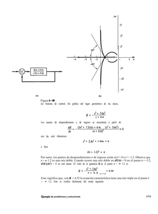 .j3
-j2
-jl
I +
3 1 u
- j l
- -j2
--j3
(al
Figura 6-48
(b)
(a) Sistema de control; (b) gráfica del lugar geométrico de las raíces.
K=-
s3 + 3.6s’
s + 0.4
Los puntos de desprendimiento y de ingreso se encuentran a partir de
dK
ds=-
(3s2 + 7.2~)(s + 0.4) - (s3 + 3.6~‘) = o
(s + 0.4)2
con 10 cual obtenemos
s3 + 2.4s’ + 1.44s = 0
o bien
s(s + 1.2)2 = 0
Por tanto, los puntos de desprendimiento o de ingreso están en s = 0 y s = -1.2. Observe que
s = - 1.2 es una raíz doble. Cuando ocurre una raíz doble en dKlds = 0 en el punto s = -1.2,
dzKl(ds2) = 0 en este punto. El valor de la ganancia K en el punto s = - 1.2 es
K=-
s3 + 3.6s’
s + 0 . 4 s=-12
= 4.32
Esto significa que, con K = 4.32 la ecuación característica tiene una raíz triple en el punto s
= - 1.2. Esto se verifica fácilmente del modo siguiente:
Fjemplo de problemas y soluciones 379
 