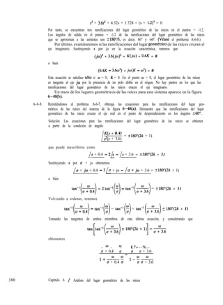 s3 + 3.6s’ + 4.32s + 1.728 = (s + 1.2)3 = 0
Por tanto, se encuentran tres ramificaciones del lugar geométrico de las raíces en el puntos = -1.2.
Los ángulos de salida en el puntos = -1.2 de las ramificaciones del lugar geométrico de las raíces
que se aproximan a las asíntotas son t180”/3, es decir, 60” y -60”. (Vtase el problema A-6-8.)
Por último, examinaremos si las ramificaciones del lugar geomCtrico de las raíces cruzan el
eje imaginario. Sustituyendo s por jo en la ecuación característica, tenemos que
(jw)3 + 3.6(jo)2 + K(jw) + 0.4K = 0
o bien
(0.4K - 3.6~~) + jw(K - w2) = 0
Esta ecuación se satisface ~610 si o = 0, K = 0. En el punto o = 0, el lugar geométrico de las raíces
es tangente al eje jw por la presencia de un polo doble en el origen. No hay puntos en los que las
ramificaciones del lugar geométrico de las raíces crucen el eje imaginario.
Un trazo de los lugares geométricos de las raíces para este sistema aparece en la figura
6-48(b).
A-6-8. Remitiéndonos al problema A-6-7, obtenga las ecuaciones para las ramificaciones del lugar geo-
métrico de las raíces del sistema de la figura 6-48(a). Demuestre que las ramificaciones del lugar
geométrico de las raíces cruzan el eje real en el punto de desprendimiento en los ángulos +60”.
Solución. Las ecuaciones para las ramificaciones del lugar geométrico de las raíces se obtienen
a partir de la condición de ángulo
380
lK(s + 0.4)
s2(s + 3.6)
= -+180”(2k + 1)
I
que puede reescribirse como
/s + 0.4 - 2h - /s + 3.6 = ?180”(2k + 1)
Sustituyendo s por u + jo obtenemos
/u + jw + 0.4 - 210 + jo - /u + jw + 3.6 = +180”(2k + 1)
o bien
tan-l(&) - 2tañ’($ - tan-‘(&) = ?180”(2k + 1)
Volviendo a ordenar, tenemos
tan-‘(&) - tan-‘(f) = tan-‘(:) + tan-‘(&) t 180”(2k + 1)
Tomando las tangentes de ambos miembros de esta última ecuación, y considerando que
obtenemos
0 w
- - -
ff + 0.4
L?+--%.-
(5 u u + 3.6
=
1+WW
u + 0.4 u
12!c-E-
u u + 3.6
Capítulo 6 / Análisis del lugar geométrico de las raíces
 
