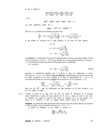 10 cual se simplifica 6
wu - w(u + 0.4) = O(U + 3.6) + wu
(a + 0.4)u + w2 u(u + 3.6) - co2
o bien
w(d + 2.42 + 1.44~ + 1.6~~ + uw2) = 0
que puede simplificarse todavía más a
w[u(u + 1.2)2 + (u + 1.6)w2] = 0
Para u # -1.6, escribimos esta última ecuación como
lo cual produce las ecuaciones para el lugar geométrico de las raíces del modo siguiente:
w=o
w=(u+1.2) -<T
J
u + 1.6
w = -(u + 1.2) *
i *
La ecuaci6n w = 0 representa el eje real. El lugar geométrico de las raíces para 0 IS K I CC está
entre los puntos s = -0.4 y s = -3.6. (El eje real que no es este segmento de línea y el origen
s = 0 corresponde al lugar geométrico de las raíces para -DJ 5 K s 0.)
Las ecuaciones
w = +(u + 1.2) s
‘I J .
representan las ramificaciones complejas para 0 5 K 5 m. Estas dos ramificaciones se encuen-
tran entre u = - 1.6 y u = 0. [Véase la figura 6-48(b).] Las pendientes de las ramificaciones de
los lugares geométricos de las raíces complejas en el punto de desprendimiento (u = -1.2) se en-
cuentran calculando los valores de dwldu de la ecuación (6-31) en el punto u = -1.2.
Dado que tan-l fi = 60”, las ramificaciones del lugar geométrico de las raíces intersecan el eje
real con ángulos de 260”.
A-6-9. Considere el sistema de la figura 6-49, que tiene una función de transferencia de la trayectoria
directa inestable.Trace la gráfica del lugar geométrico de las raíces y ubique los polos en lazo cerra-
do. Demuestre que, aunque los polos en lazo cerrado se encuentran en el eje real negativo y el
sistema no es oscilatorio, la curva de respuesta escalón unitario exhibirá un sobrepaso.
Solución. La gráfica del lugar geométrico de las raíces para este sistema aparece en la figura
6-50. Los polos en lazo cerrado se ubican en s = -2 y s = -5.
La función de transferencia en lazo cerrado se convierte en
E,jemplo de problemas y soluciones
C(s)
-= lO(s + 1)
R(s) s* + 7s + 10
381
 