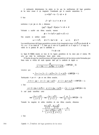 384
A continuación determinaremos los puntos en los que las ramificaciones del lugar geométrico
de las raíces cruzan el eje imaginario. Considerando que la ecuación característica es
(s - l)(s* + 4s + 7) + K = 0
0 bien
s3 + 3s2 + 3s - 7 + K = 0
sustituimos s por jw en ella y obtenemos
(jc~)~ + 3(j10)~ + 3(jw) - 7 + K = 0
Volviendo a escribir esta última ecuación, tenemos
(K - 7 - 3w2) +jw(3 - w2) = 0
Esta ecuación se satisface cuando
CiJ=1ti, K=7+3&=16 u 0 = 0, K=7
Las ramificaciones del lugar geométrico cruzan el eje imaginario en w = ?fi (en donde K =
16) y w = 0 (en donde K = 7). Dado que el valor de la ganancia K en el origen es 7, el rango de
valores de la ganancia K para la estabilidad es
7<K<16
La figura 6-52(b) muestra un trazo de los lugares geométricos de las raíces para el sistema. Ob-
serve que todas las ramificaciones tienen partes rectas.
El hecho de que las ramificaciones del lugar geométrico de las raíces estén formadas por
líneas rectas se verifica del modo siguiente: dado que la condición de ángulo es
(s - l)(s + 2 + j&(s + 2 - jfl) = ?lgoY2k + l)
tenemos que
- /s - 1 - /s + 2 + jfl - /s + 2 - jfl= +180”(2k + 1)
Sustituyendo s por o + jw en esta última ecuación,
u - 1 + jw + u + 2 + jw + jfl + u + 2 + jw - jfi= t180”(2k + 1)
o bien
a+2+j(o+jfl)+ a+2+j(w-jfl)=-/o-1+j~~180~(2k+1)
lo cual puede reescribirse como
tan-l(z) + tan-‘(s) = -tan-r(&)?180”(2k + 1)
Tomando las tangentes de ambos miembros de esta última ecuación, obtenemos
OJ+fl +w-VJ
___ ___
o bien
Capítulo 6 / Análisis del lugar geométrico de las raíces
 