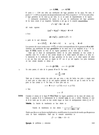 s = -1.268, s = -4.732
El punto s = -1.268 está sobre una ramificación del lugar geométrico de las raíces. Por tanto, el
punto s = -1.268 es un punto de desprendimiento real. Pero el punto s = -4.732 no está sobre
el lugar geometrico de las raíces y, por tanto, no es un punto de desprendimiento ni de ingreso.
A continuación encontraremos los puntos en los que las ramificaciones del lugar geométrico
de las raíces cruzan el eje imaginario. Sustituimos s por jw en la ecuación caracterfstica
s3 + 9s’ + 18s + K = 0
del modo siguiente:
(jo)3 + ~(~cILJ)~ + 18(jo) + K = 0
o bien
(K - 9w2) + jw(18 - w2) = 0
a partir de lo cual obtenemos
0 = +3v5, K = 9~2 = 162 u w = 0, K=O
Los puntos de cruce están en w = ?fi y el valor correspondiente de la ganancia K es 162.
Asimismo, una ramificación del lugar geometrico de las raíces toca el eje imaginario en w = 0. La
figura 6-55(b) muestra un trazo de los lugares geométricos de las raíces para el sistema.
Dado que el factor de amortiguamiento relativo de los polos dominantes en lazo cerrado se
especifica como 0.5, el polo en lazo cerrado deseado en la mitad superior del plano s se ubica en
la intersección de la ramificación del lugar geométrico de las raíces en la mitad superior del plano
s con una línea recta que tiene un ángulo de 60” con el eje real negativo. Los polos dominantes
en lazo cerrado deseados se ubican en
s = -1 + j1.732, s = -1 - j1.732
. En estos puntos, el valor de la ganancia K es 28. Por tanto,
a = 5 = 2.8
Dado que el sistema contiene dos polos más que ceros, o más (de hecho, tres polos y ningún cero),
el tercer polo se ubica sobre el eje real negativo partiendo del hecho de que la suma de los tres
polos en lazo cerrado es -9. Por tanto, el tercer polo está en
s = -9 - (-1 + j1.732) - (-1 - j1.732)
o bien
s = -7
A-6-14. Considere el sistema de la figura 6-56(a).Trace los lugares geométricos de las raíces del sistema con-
forme la ganancia k de la realimentación de la velocidad varfa de cero a infinito. Determine el valor
de k de modo que los polos en lazo cerrado tengan un factor de amortiguamiento relativo 5 de 0.7.
Solución. La función de transferencia en lazo abierto es
Función de transferencia en lazo abierto =
10
(s + 1 + 10k)s + 10
Dado que k no es un factor multiplicativo, modificamos la ecuación de modo que k aparezca
como un factor multiplicativo. Dado que la ecuación característica es
s2 + s + 1Oks + 10 = 0
E,jemplo de problemas y soluciones 389
 