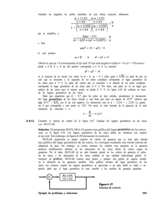 Tomando las tangentes de ambos miembros de esta última ecuación, obtenemos
o + 3.1225 + o - 3.1225
(7 + 0.5 u + 0.5
qixJ(ygi”::o’i’)i”-:wi=:
que se simplifica a
2w(a + 0.5)
(a + 0.5)* - (w’ - 3.1225*) = :
o bien
lo cual produce
o(az - 10 + 02) = 0
w=o 0 0-2 + cO* = 10
Observe que o = 0 corresponde al eje real. El eje real negativo (entre s = 0 y s = -m) corres-
ponde a K 2 0, y el eje real positivo corresponde a K < 0. La ecuación
2 + cO* = 10
es la ecuación de un círculo con centro en u = 0, o = 0 y radio igual a a. La parte de este cír-
culo que se encuentra a la izquierda de los polos complejos corresponde al lugar geométrico de
las raíces para K > 0. La parte del círculo que se encuentra a la derecha de los polos complejos
corresponde al lugar geométrico de las raíces para K < 0. Por tanto, esta parte no es un lugar geo-
métrico de las raíces para el sistema actual, en donde K > 0. La figura 6-56 (b) contiene un trazo
de los lugares geométricos de las raíces.
Dado que requerimos que [ = 0.7 para los polos en lazo cerrado, encontramos la intersección
del lugar geometrico de las raíces circular y una línea que tiene un ángulo de 45.57” (observe que
cos 45.57” = 0.7) con el eje real negativo. La intersección está en s = -2.214 + j 2.258. La ganan-
cia K que corresponde a este punto es 3.427. Por tanto, el valor deseado de la ganancia de la reali-
mentación de velocidad k es
k = 5 = 0.3427
A-6-15. Considere el sistema de control de la figura 6-57. Grafique los lugares geométricos de las raíces
con MATLAB.
Solución. El programa MATLAB 6-10 genera una gráfica del lugar geometrico de las raíces
como en la figura 6-58. Los lugares geométricos de las raíces deben ser simétricos con respecto
al eje real. Sin embargo, la figura 6-58 demuestra lo contrario.
MATLAB proporciona su propio conjunto de valores de ganancia que se usan para calcular
una gráfica del lugar geométrico de las raíces. Lo consigue mediante una rutina interna de
adaptación de paso. Sin embargo, en ciertos sistemas, los cambios muy pequeños en la ganancia
producen modificaciones drásticas en las ubicaciones de las raíces dentro de ciertos rangos de
ganancias. Por lo tanto, MATLAB da un salto bastante grande en los valores de ganancia al calcu-
lar las raíces, y las ubicaciones de las raíces cambian en una cantidad relativamente grande. Al
momento de graficar, MATLAB conecta estos puntos y produce una gráfica de aspecto extraño
en la ubicación de las ganancias sensibles. Tales gráficas erróneas del lugar geométrico de las
raíces son comunes cuando los lugares geométricos se aproximan a un polo doble (o triple o su-
perior), dado que el lugar geométrico es muy sensible a los cambios de ganancia pequeños.
Ejemplo de problemas y soluciones 391
 