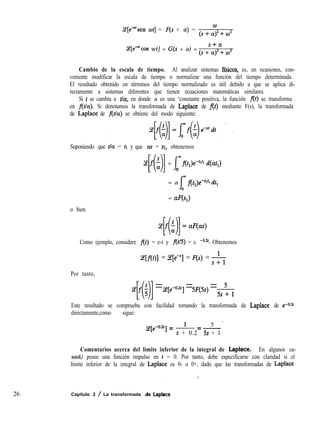 g[e*‘sen wt] = F(s + a) =
0
(s+a)2fc02
Ce[e”cos wt] = G(s + a) =
s+a
(s+a)‘+w’
Cambio de la escala de tiempo. Al analizar sistemas ffsicos, es, en ocasiones, con-
veniente modificar la escala de tiempo o normalizar una función del tiempo determinada.
El resultado obtenido en términos del tiempo normalizado es útil debido a que se aplica di-
rectamente a sistemas diferentes que tienen ecuaciones matemáticas similares.
Si t se cambia a tla, en donde a es una ‘constante positiva, la función f(t) se transforma
en fltla). Si denotamos la transformada de Laplace de f(t) mediante F(s), la transformada
de Laplace de f(t/a) se obtiene del modo siguiente:
Suponiendo que tla = tl y que ás = SI, obtenemos
C;e f $ =
[01 1mf(tl)e-slti d(at,)
0
= a
f
om fltlpt~ dtl
o bien
= aF(s,)
Z!f$’ =aF(m)
[( 11
Como ejemplo, considere f(t) = e-t y f(h) = e ya*‘. Obtenemos
ce[f(t)] = qe-q = F(s) = &
Por tanto,
(ef;
NI =Ce[e-0.2’] =P(G)=$-y
Este resultado se comprueba con facilidad tomando la transformada de Laplace de e-a2t
directamente,como sigue:
5 I
cJ[e-0.2t] = 1 = -
s + 0.2 5s + 1
Comentarios acerca del límite inferior de la integral de Laplace. En algunos ca-
sos&) posee una función impulso en t = 0. Por tanto, debe especificarse con claridad si el
límite inferior de la integral de Laplace es 0- o 0+, dado que las transformadas de Laplace
26 Capítulo 2 / La transformada ae Laplace
 