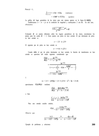Para k = 1,
L-
s+l=23n-0.3w (radianes)
= t540” - 17.2”~ (grados)
La gráfica del lugar geométrico de las raíces para este sistema aparece en la figura 6-64(b).
Establezcamos s = o + jo en la condición de magnitud y sustituyamos 2 con K. En este caso,
obtenemos
xql + u)2 + 02 = K
e-o.3o
Evaluando K en puntos diferentes sobre los lugares geométricos de las raíces, encontramos los
puntos para los cuales K = 2. Estos puntos son polos en lazo cerrado. El par dominante de polos
en lazo cerrado es
s = -2.5 + j3.9
El siguiente par de polos en lazo cerrado es
s = - 8.6 2 j25.1
Usando ~610 el par de polos dominantes en lazo cerrado, la función de transferencia en lazo
cerrado se aproxima del modo siguiente: considerando que
C(s) &-0.3s
-=
R(s) 1 + s + 2CO.3"
= 3 + 0.4s + 0.09s2 + ***
Y
(s + 2.5 + j3.9)(s + 2.5 - j3.9) = ? + 5s + 21.46
aproximamos C(s)/R(s) mediante
C(s) 8 (21.46)e-0.3S
-=
R(s) s2 + 5s + 21.46
o bien
C ( s ) 14.31e-0.3”
-=
R(s) (s + 2.5)' + 3.9'
Para una entrada escalón unitario,
14 31e-0.”
‘(‘) = [(s + 215)’ + 3.9’1s
Observe que
14.31 B
=-+ -3s - Y
[(s + 2.5)2 + 3.92]s s (s + 2.5)’ + 3.9’
Ejemplo de problemas y soluciones 399
 