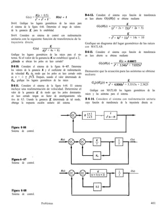 G(s) =
K(s + 0.5)
s3 + s2 + 1 ’
H(s) = 1
B-6-8. Grafique los lugares geométricos de las raíces para
el sistema de la figura 6-66. Determine el rango de valores
de la ganancia K para la estabilidad.
B-6-9. Considere un sistema de control con realimentación
unitaria con la siguiente función de transferencia de la
trayectoria directa:
G(s) = K
s(s2 + 4s + 8)
Grafique los lugares geométricos de las raíces para el sis-
tema. Si el valor de la ganancia K se establece igual a 2,
Ldónde se ubican los polos en lazo cerrado?
B-6-10. Considere el sistema de la figura 6-67. Determine
los valores de la ganancia K y el coeficiente de realimentación
de velocidad & de modo que los polos en lazo cerrado estén
en s = -1 t ~fi. Después, usando el valor determinado de
Kt,, grafique los lugares geométricos de las raíces
B-6-11. Considere el sistema de la figura 6-68. El sistema
incluye una realimentación de velocidad. Determine el
valor de la ganancia K de modo que los polos dominantes
en lazo cerrado tengan un factor de amortiguamiento rela-
tivo de 0.5. Usando la ganancia K determinada de tal modo,
obtenga la respuesta escalón unitario del sistema.
B-6-12. Considere el sistema cuya función de transferencia
en lazo abierto G(s)H(s) se obtiene mediante
G(s)H(s) =
K
(s2 + 2s + 2)(s2 + 2s + 5)
K
= s4 + 4s3 + lls2 + 14s + 10
Grafique un diagrama del lugar geométrico de las raíces
con MATLAB.
B-6-13. Considere el sistema cuya función de transferencia
en lazo abierto se obtiene mediante
G(s)H(s) =
K(s - 0.6667)
s4 + 3.340~~ + 7.0325s’
Demuestre que la ecuación para las asíntotas se obtiene
mediante
WN4s) =
K
s3 + 4.0068s’ + 5.3515s + 2.3825
Grafique con MATLAB los lugares geométricos de las
raíces y las asíntotas para el sistema.
B-6-14. Considere el sistema con realimentación unitaria
cuya función de transferencia de la trayectoria directa es
KS
2
- s2 (s + 2)
Figura 6-66
Sistema de control.
Figura6-67 *
Sistema de control.
Figura 6-68
Sistema de control.
1
J
Problemas 401
 