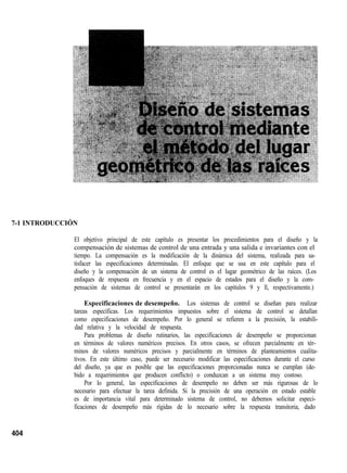 7-1 INTRODUCCIÓN
El objetivo principal de este capítulo es presentar los procedimientos para el diseño y la
compensación de sistemas de control de una entrada y una salida e invariantes con el
tiempo. La compensación es la modificación de la dinámica del sistema, realizada para sa-
tisfacer las especificaciones determinadas. El enfoque que se usa en este capítulo para el
diseño y la compensación de un sistema de control es el lugar geométrico de las raíces. (Los
enfoques de respuesta en frecuencia y en el espacio de estados para el diseño y la com-
pensación de sistemas de control se presentarán en los capítulos 9 y ll, respectivamente.)
Especificaciones de desempeño. Los sistemas de control se diseñan para realizar
tareas específicas. Los requerimientos impuestos sobre el sistema de control se detallan
como especificaciones de desempeño. Por lo general se refieren a la precisión, la estabili-
dad relativa y la velocidad de respuesta.
Para problemas de diseño rutinarios, las especificaciones de desempeño se proporcionan
en términos de valores numéricos precisos. En otros casos, se ofrecen parcialmente en tér-
minos de valores numéricos precisos y parcialmente en términos de planteamientos cualita-
tivos. En este último caso, puede ser necesario modificar las especificaciones durante el curso
del diseño, ya que es posible que las especificaciones proporcionadas nunca se cumplan (de-
bido a requerimientos que producen conflicto) o conduzcan a un sistema muy costoso.
Por lo general, las especificaciones de desempeño no deben ser más rigurosas de lo
necesario para efectuar la tarea definida. Si la precisión de una operación en estado estable
es de importancia vital para determinado sistema de control, no debemos solicitar especi-
ficaciones de desempeño más rígidas de lo necesario sobre la respuesta transitoria, dado
 