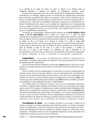 406
de la naturaleza de las señales del sistema, los niveles de potencia en los diferentes puntos los
componentes disponibles, la experiencia del diseñador, las consideraciones económicas, etcétera.
En general, la compensación en serie es más sencilla que la compensación mediante re-
alimentación; sin embargo, aquélla requiere con frecuencia de amplificadores adicionales
para incrementar la ganancia y/o ofrecer un aislamiento. (Para evitar la disipación de po-
tencia, el compensador en serie se inserta en el punto de bajo nivel en la trayectoria direc-
ta.) Observe que, en general, la cantidad de componentes requerida en la compensación me-
diante realimentación será menor que la cantidad de componentes de la compensación
en serie, siempre y cuando se tenga una señal adecuada, debido a que la transferencia se da
de un nivel de potencia más alto a un nivel más bajo. (Esto significa que tal vez no se re-
quiera de amplificadores adicionales.)
Al analizar los compensadores, solemos utilizar términos como red de adelanto, red de
atraso, y red de atraso-adelanto. Como se planteó en la sección 5-9, si se aplica una entrada
senoidal ei a la entrada de una red, y la salida en estado estable e, (que también es senoidal)
tiene un adelanto de fase, el sistema se denomina red de adelanto. (La magnitud del ángulo
de adelanto de fase es una función de la frecuencia de entrada.) Si la salida en estado estable
e,, tiene un atraso de fase, la red se denomina red de atraso. En una red de atraso-adelanto,
ocurren tanto un atraso de fase como un adelanto de fase en la salida, pero en diferentes re-
giones de frecuencia; el atraso de fase ocurre en la región de baja frecuencia y el adelanto de
fase ocurre en la región de alta frecuencia. Un compensador que tenga la característica de una
red de adelanto, una red de atraso, o una red de atraso-adelanto se denomina compensador
de adelanto, compensador de atraso, o compensador de atraso-adelanto, respectivamente.
Compensadores. Si se necesita un compensador para cumplir las especificaciones de
desempeño, el diseñador debe planear un dispositivo físico que tenga prescrita la función
de transferencia del compensador.
Se han utilizado numerosos dispositivos físicos para tales propósitos. De hecho, en la li-
teratura se encuentran muchas ideas generosas y útiles para construir físicamente los com-
pensadores.
Entre los muchos tipos de compensadores, los de mayor uso son los compensadores de
adelanto, los de atraso, los de atraso-adelanto y los de realimentación de velocidad (tacó-
metros). En este capítulo limitaremos nuestro análisis a estos tipos. Los compensadores de
adelanto, de atraso y de atraso-adelanto pueden ser dispositivos electrónicos (tales como
circuitos que usen amplificadores operacionales), redes RC (eléctricas, mecánicas, neumáti-
cas, hidráulicas o una combinación de ellas) o amplificadores.
En el diseño real de un sistema de control, el que se use un compensador electrónico,
neumático o hidráulico debe decidirse parcialmente con base en la naturaleza de la planta
que se controla. Por ejemplo, si la planta que se controla contiene fluidos inflamables, debe
optarse por los componentes neumáticos (tanto un compensador como un actuador) para
eliminar la posibilidad de que salten chispas. Sin embargo, si no existe el riesgo de incendio,
los que se usan con mayor frecuencia son los compensadores electrónicos. (De hecho, es
común transformar las señales no eléctricas en señales eléctricas, debido a la sencillez de la
transmisión, mayor precisión, mayor confiabilidad, más facilidad de compensación, etcétera.)
Procedimientos de diseño. En el enfoque de prueba y error para el diseño de un
sistema, se prepara un modelo matemático del sistema de control y se ajustan los paráme-
tros de un compensador. La parte de este proceso que requiere de más tiempo es la verifi-
cación del desempeño del sistema mediante un análisis, después de cada ajuste de los
parámetros. El diseñador debe usar una computadora digital para evitar gran parte de la
complicación numérica necesaria en esta verificación.
Capítulo 7 / Diseño de sistemas de control mediante el método del lugar geométrico de las raíces
 