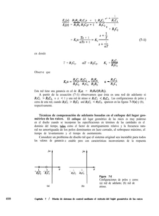 1
nl-
410
E,(s) R,R,R,C,s + 1 R4Clo 'R,C,
E,(s) = -
=-
R,R,R& + 1 R& 1
' + R2C2
= K,a
Ts + 1
aTs+ 1 1
S+-
aT
(7-1)
en donde
T = R,C,, aT = R2C2, Wl
K, = -
R3C2
Observe que
K a = R,C, R2C2 _ R2R,
--_-
c
R3C2 R,C, R,R,’
a - R2C2
RlG
Esta red tiene una ganancia en cd de Kca = R&I(RIR~).
A partir de la ecuación (7-1) observamos que ésta es una red de adelanto si
RICI > R2C2, o a < 1 y una red de atraso si RICI < R2C2. Las configuraciones de polos y
ceros de esta red, cuando RICI > R2C2 and RICI < R2C2, aparecen en las figuras 7-5(a) y (b),
respectivamente.
Técnicas de compensación de adelanto basadas en el enfoque del lugar geo-
métrico de las raíces. El enfoque del lugar geométrico de las raíces es muy poderoso
en el diseño cuando se incorporan las especificaciones en términos de las cantidades en el
dominio del tiempo, tales como el factor de amortiguamiento relativo y la frecuencia natu-
ral no amortiguada de los polos dominantes en lazo cerrado, el sobrepaso máximo, el
tiempo de levantamiento y el tiempo de asentamiento.
Considere un problema de diseño tal que el sistema original sea inestable para todos
los valores de ganancia o estable pero con características inconvenientes de la respuesta
jo
--t
1 1 g
- - - -
R2C2 RlC1
(4
jw
1
1 1
I
c7
- - - -
RlCl R2C2
Figura 7-5
(b)
Configuraciones de polos y ceros:
(a) red de adelanto; (b) red de
atraso.
Capítulo 7 / Diseño de sistemas de control mediante el mbtodo del luga; geométrico de las raíces
 
