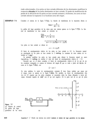 EJEMPLO 7-1 Considere el sistema de la figura 7-7(a). La función de transferencia de la trayectoria directa es
La gráfica del lugar geométrico de las raíces para este sistema aparece en la figura 7-7(b). La fun-
ción de transferencia en lazo cerrado se convierte en
Los polos en lazo cerrado se ubican en
El factor de amortiguamiento relativo de los polos en lazo cerrado es 0.5. La frecuencia natural
no amortiguada de los polos en lazo cerrado es 2 radlseg. La constante de error estática de ve-
locidad es 2 se@.
Se pretende modificar los polos en lazo cerrado para obtener la frecuencia natural no amor-
tiguada o,, = 4 radheg sin cambiar el valor del factor de amortiguamiento relativo, 5 = 0.5.
Recuerde que, en el plano complejo, el factor de amortiguamiento relativo 5 de un par de po-
los complejos conjugados se expresa en términos del ángulo 0, que se mide a partir del eje@, tal
como en la figura 7-8(a), con
5 = sen e
En otras palabras, la razón de amortiguamiento constante c tiene líneas radiales que pasan por
el origen, como se aprecia en la figura 7-8(b). Por ejemplo, un factor de amortiguamiento rela-
tivo de 0.5 requiere que los polos complejos se encuentren sobre las líneas dibujadas a través del
origen, formando ángulos de 260” con el eje real negativo. (Si la parte real de un par de polos
Figura 7-7
(a) Sistema de control;
(b) gráfica del lugar
geométrico de las raíces.
rrado seleccionados. (Los polos en lazo cerrado diferentes de los dominantes modifican la
respuesta obtenida de los polos dominantes en lazo cerrado. El grado de modificación de-
pende de la ubicación de los polos en lazo cerrado restantes.) Asimismo, los ceros en lazo
cerrado afectan la respuesta si se localizan cerca del origen.
G(s) = 4
s(s + 2)
C(s) 4
-=
R(s) s2+2s+4
Polos en lazo cerrado

(4 (b)
iwA
- 3
- %
- d
I I L
,
0 lu
- -jl
- -j2
- -j3
412 Capítulo 7 / Diseño de sistemas de control mediante el método del lugar geométrico de las raices
 