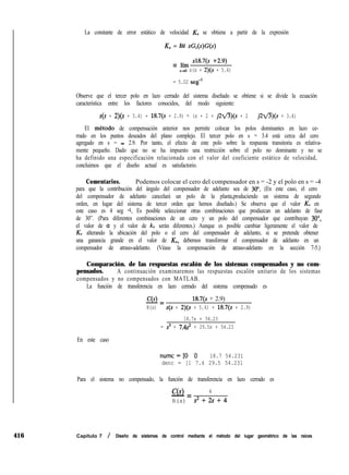 416
La constante de error estático de velocidad KV se obtiene a partir de la expresión
K, = líí sG,(s)G(s)
= lím s18.7(s +2.9)
$4 s(s + 2)(s + 5.4)
= 5.02 seg-l
Observe que el tercer polo en lazo cerrado del sistema diseñado se obtiene si se divide la ecuación
característica entre los factores conocidos, del modo siguiente:
s(s + 2)(s + 5.4) + 18.7(s + 2.9) F. (s + 2 + j2fl)(s + 2 - $2fl)(s + 3.4)
El metodo de compensación anterior nos permite colocar los polos dominantes en lazo ce-
rrado en los puntos deseados del plano complejo. El tercer polo en s = 3.4 está cerca del cero
agregado en s = - 2.9. Por tanto, el efecto de este polo sobre la respuesta transitoria es relativa-
mente pequeño. Dado que no se ha impuesto una restricción sobre el polo no dominante y no se
ha definido una especificación relacionada con el valor del coeficiente estático de velocidad,
concluimos que el diseño actual es satisfactorio.
Comentarios. Podemos colocar el cero del compensador en s = -2 y el polo en s = -4
para que la contribución del ángulo del compensador de adelanto sea de 30”. (En este caso, el cero
del compensador de adelanto cancelará un polo de la planta,produciendo un sistema de segundo
orden, en lugar del sistema de tercer orden que hemos diseñado.) Se observa que el valor KV en
este caso es 4 seg -1. Es posible seleccionar otras combinaciones que produzcan un adelanto de fase
de 30”. (Para diferentes combinaciones de un cero y un polo del compensador que contribuyan 30”,
el valor de a y el valor de k, serán diferentes.) Aunque es posible cambiar ligeramente el valor de
KV alterando la ubicación del polo o el cero del compensador de adelanto, si se pretende obtener
una ganancia grande en el valor de KV, debemos transformar el compensador de adelanto en un
compensador de atraso-adelanto. (Véase la compensación de atraso-adelanto en la sección 7-5.)
Comparación. de las respuestas escalón de los sistemas compensados y no com-
pensados. A continuación examinaremos las respuestas escalón unitario de los sistemas
compensados y no compensados con MATLAB.
La función de transferencia en lazo cerrado del sistema compensado es
C(s)
-= 18.7(s + 2.9)
R(s) s(s + 2)(s + 5.4) + 18.7(s + 2.9)
18.7s + 54.23
= s3 + 7.4~~ + 29.5s + 54.23
En este caso
numc=[O '0 18.7 54.231
denc = [1 7.4 29.5 54.231
Para el sistema no compensado, la función de transferencia en lazo cerrado es
C(s) 4
- =
R(s) s2+2s+4
Capítulo 7 / Diseño de sistemas de control mediante el método del lugar geométrico de las raíces
 