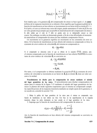 IG,(s,)I =
Esto implica que, si la ganancia & del compensador de atraso se hace igual a 1, la carac-
terfstica de la respuesta transitoria no se alterará. (Esto significa que la ganancia global de la
función de transferencia en lazo abierto se incrementará en un factor de /3, en donde p > 1.)
Si el polo y el cero se colocan muy cerca del origen, puede aumentarse el valor de p. (Se usa
un valor grande de /?, siempre que sea posible la materialización del compensador de atraso.)
Se debe señalar que el valor de T debe ser grande, pero no es indispensable conocer su valor
exacto. Sin embargo, no debe ser demasiado grande, a fin de evitar dificultades al momento
de materializar el compensador de atraso de fase mediante componentes físicos.
Un incremento en la ganancia significa un incremento en las constantes de error es-
tático. Si la función de transferencia en lazo abierto del sistema no compensado es G(s), la
constante de error estático de velocidad KV del sistema no compensado es
KV = lí~y sG(s)
Si el compensador se selecciona como el que se obtiene de la ecuación (7-2) entonces, para
el sistema compensado con la función de transferencia en lazo abierto G,(s)G(s), la cons-
tante de error estático de velocidad kV se convierte en:
& = lím sG,(s)G(s)
s+O
= lím GC(s)KV
S-O
Por tanto, si el compensador se obtiene mediante la ecuación (7-2), la constante de error
estático de velocidad se incrementa en un factor de Z& B, en donde Z& tiene un valor cer-
cano a la unidad.
Procedimientos de diseño para la compensación de atraso mediante el método
del lugar geométrico de las raíces. El procedimiento para diseñar compensadores de
atraso para el sistema de la figura 7-13 mediante el método del lugar geométrico de las
raíces se plantea del modo siguiente (suponemos que el sistema no compensado cumple
las especificaciones de la respuesta transitoria mediante un simple ajuste de la ganancia; si
no sucede así, consulte la sección 7-5):
1. Dibuje la gráfica del lugar geométrico de las raíces para el sistema no compensado, cuya
función de transferencia en lazo abierto sea G(s). Con base en las especificaciones de la respuesta
transitoria, ubique los polos dominantes en lazo cerrado en el lugar geométrico de las raíces.
2. Suponga que la función de transferencia del compensador de atraso es
Así, la función de transferencia en lazo abierto del sistema compensado se convierte en
Gc(s)G(s).
Sección 7-4 / Compensación de atraso 419
 