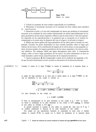 EJEMPLO 7-2
420
Figura 7-13
Sistema de control.
3. Calcule la constante de error estático especificada en el problema.
4. Determine el incremento necesario en la constante de error estático para satisfacer
las especificaciones.
5. Determine el polo y el cero del compensador de atraso que producen el incremento
necesario en la constante de error estático determinado sin alterar apreciablemente los lu-
gares geométricos de las raíces originales. (Observe que la razón entre el valor de la ganan-
cia requerido en las especificaciones y la ganancia que se encuentra en el sistema no
compensado es la razón entre la distancia del cero al origen y la del polo al origen.)
6. Dibuje una nueva gráfica del lugar geométrico de las raíces para el sistema no com-
pensado. Localice los polos dominantes en lazo cerrado deseados sobre el lugar geo-
métrico de las raíces. (Si la contribución de ángulo de la red de atraso es muy pequeña, es
decir, de pocos grados, los lugares geométricos de las raíces originales y los nuevos serán
casi idénticos. Sin embargo, habrá una ligera discrepancia entre ellos. A continuación
ubique, sobre el nuevo lugar geométrico de las raíces, los polos dominantes en lazo ce-
rrado deseados a partir de las especificaciones de la respuesta transitoria.)
7. Ajuste la ganancia l& del compensador a partir de la condición de magnitud, a fin
de que los polos dominantes en lazo cerrado se encuentren en la ubicación deseada.
Considere el sistema de la figura 7-14(a). La función de transferencia de la trayectoria directa es
G(s) =
1.06
s(s + l)(s + 2)
La gráfica del lugar geométrico de las raíces para el sistema aparece en la figura 7-14(b). La fun-
ción de transferencia en lazo cerrado se convierte en
C(s) 1.06
-=
R(s) s(s + l)(s + 2) + 1.06
1.06
= (s + 0.3307 - jO.S864)(s + 0.3307 + jOS864)(s + 2.3386)
Los polos dominantes en lazo cerrado son
s = -0.3307 kjO.5864
El factor de amortiguamiento de los polos dominantes en lazo cerrado es 5 = 0.491. La frecuen-
cia natural no amortiguada de los polos dominantes en lazo cerrado es 0.673 radkeg. La constante
de error estático de velocidad es 0.53 seg-1.
Se pretende incrementar la constante de error estático de velocidad KV hasta cerca de 5 seg -1
sin modificar notablemente la ubicación de los polos dominantes en lazo cerrado.
’ Para cumplir con esta especificación, insertamos un compensador de atraso como el obtenido
mediante la ecuación (7-2) en cascada con la función de transferencia de la trayectoria directa
Capítulo 7 / Diseño de sistemas de control mediante el método del lugar geomdtrico de las raíces
 