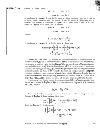 EJEMPLO 2-1 Considere la función coseno.
g(t) = 0, para t < 0
= cos wt, para t 5 0
La transformada de Laplace de esta función coseno se obtiene directamente como en el caso de
la función senoidal considerada antes. Sin embargo, el uso del teorema de diferenciación real se
comprobará aquí derivando la transformada de Laplace de la función coseno a partir de la trans-
formada de Laplace de la función seno. Si definimos
f(t) = 0, para t < 0
entonces
= sen wt, para t 2 0
Ce [sen ot] = F(s) = *
La transformada de Laplace de la función coseno se obtiene como
Teorema del valor final. El teorema del valor final relaciona el comportamiento en
estado estable def(t) con el comportamiento de sF(s) en la vecindad de s = 0. Sin embargo,
este teorema se aplica si y sólo si existe lím+mf(t) [lo que significa que f(t) se asienta en un
valor definido para t + ~1. Si todos los polos de sF(s) se encuentran en el semiplano
izquierdo del plano s, existe límt-rmflt). Pero si sF(s) tiene polos en el eje imaginario 0 en el
semiplano derecho del plano s, f(t) contendrá funciones de tiempo oscilantes o exponen-
cialmente crecientes, respectivamente, y límr,,fl )
t no existirá. El teorema de valor fina1 no
se aplica en tales casos. Por ejemplo, si f(t) es la función senoidal sen wt, sF(s) tiene polos
en s = %jw y lím,,,f(t) no existe. Por tanto, este teorema no es aplicable a tal función.
El teorema de valor final se plantea del modo siguiente. Sif(t) y dflt)ldt se pueden trans-
formar por el método de Laplace, si F(s) es la transformada de Laplace de f(t), y si existe
límr+flt), entonces 
lím f(t) = yyo sF(s)
t-t-
Para comprobar el teorema, suponemos que s tiende a cero en la ecuación para la trans-
formada de Laplace de la derivada de f(t), o bien,
Dado que lím,-.+o e+ = 1, obtenemos
Sección 2-4 / Teoremas de la transformada de Laplace 29
 