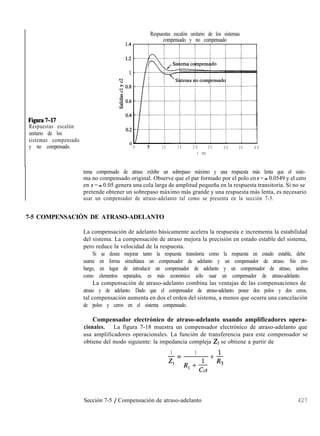 Respuestas escalón unitario de los sistemas
compensado y no compensado
Figura7-17
Respuestas escalón
unitario de los
sistemas compensado
y no compensado. 1 5 10 15 2 0 25 3 0 35 4 0
t seg
tema compensado de atraso exhibe un sobrepaso máximo y una respuesta más lenta que el siste-
ma no compensado original. Observe que el par formado por el polo en s = - 0.0549 y el cero
en s = - 0.05 genera una cola larga de amplitud pequeña en la respuesta transitoria. Si no se
pretende obtener un sobrepaso máximo más grande y una respuesta más lenta, es necesario
usar un compensador de atraso-adelanto tal como se presenta en la sección 7-5.
7-5 COMPENSACIÓN DE ATRASO-ADELANTO
La compensación de adelanto básicamente acelera la respuesta e incrementa la estabilidad
del sistema. La compensación de atraso mejora la precisión en estado estable del sistema,
pero reduce la velocidad de la respuesta.
Si se desea mejorar tanto la respuesta transitoria como la respuesta en estado estable, debe
usarse en forma simultánea un compensador de adelanto y un compensador de atraso. Sin em-
bargo, en lugar de introducir un compensador de adelanto y un compensador de atraso, ambos
como elementos separados, es más económico sólo usar un compensador de atraso-adelanto.
La compensación de atraso-adelanto combina las ventajas de las compensaciones de
atraso y de adelanto. Dado que el compensador de atraso-adelanto posee dos polos y dos ceros,
tal compensación aumenta en dos el orden del sistema, a menos que ocurra una cancelación
de polos y ceros en el sistema compensado.
Compensador electrónico de atraso-adelanto usando amplificadores opera-
cionales. La figura 7-18 muestra un compensador electrónico de atraso-adelanto que
usa amplificadores operacionales. La función de transferencia para este compensador se
obtiene del modo siguiente: la impedancia compleja 21 se obtiene a partir de
1 1
-=
4
+$
RI+& 3
1
Sección 7-5 / Compensación de atraso-adelanto 427
 