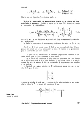 Figura7-19
Sistema de control.
en donde ’
Rl+ R3
y=7>1,
R, f R, 
1
p= R >l,
2
Observe que, con frecuencia, /3 se selecciona igual a y.
Técnicas de compensación de atraso-adelanto basadas en el enfoque del lugar
geométrico de las raíces. Considere el sistema de la figura 7-19. Suponga que usamos
el compensador de atraso-adelanto:
en el que /I > 1 y y > 1. (Suponga que K, pertenece a la parte dcadelanto del compensador
de atraso-adelanto.)
Al diseñar los compensadores de atraso-adelanto, consideramos dos casos: y # /I y y = /I.
Caso 1. y # b. En este caso, el proceso de diseño es una combinación del diseño del com-
pensador de adelanto con el del compensador de atraso. El siguiente es el procedimiento
para el compensador de atraso-adelanto:
1. A partir de las especificaciones de desempeño proporcionadas, determine la ubi-
cación deseada para los polos dominantes en lazo cerrado.
2. Use la función de transferencia en lazo abierto no compensado G(s), para determi-
nar la deficiencia de ángulo 4 si los polos dominantes en lazo cerrado estarán en la posición
deseada. La parte de adelanto de fase del compensador de atraso-adelanto debe contribuir
a este ángulo 4.
3. Suponiendo que después selecciona un T2 suficientemente grande para que la mag-
nitud de la parte de atraso
1
s1 + -
T2
1
s1 + gr,
se acerque a la unidad, de modo que s = SI es uno de los polos dominantes en lazo cerrado,
elija los valores de TI y y a partir del requerimiento de que
G,(s) --t G(s)
Sección 7-5 / Compensación de atraso-adelanto 429
 