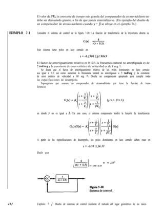 EJEMPLO 7-3
432
El valor de ~Tz, la constante de tiempo más grande del compensador de atraso-adelanto no
debe ser demasiado grande, a fin de que pueda materializarse. (Un ejemplo del diseño de
un compensador de atraso-adelanto cuando y = /3 se ofrece en el ejemplo 74.)
Considere el sistema de control de la figura 7-20. La función de transferencia de la trayectoria directa es
G(s) = 4
s(s + 0.5)
Este sistema tiene polos en lazo cerrado en
s = -0.2500 + j1.9843
El factor de amortiguamiento relativo es 0.125, la frecuencia natural no amortiguada es de
2 radlseg y la constante de error estático de velocidad es de 8 seg -1.
Se desea que el factor de amortiguamiento relativo de los polos dominantes en lazo cerrado
sea igual a 0.5, así como aumentar la frecuencia natural no amortiguada a 5 radheg y la constante
de error estático de velocidad a 80 seg -1. Diseñe un compensador apropiado para cumplir todas
las especificaciones de desempeño.
Supongamos que usamos un compensador de atraso-adelanto que tiene la función de trans-
ferencia
en donde y no es igual a B. En este caso, el sistema compensado tendrá la función de transferencia
G,(s)G(s) = K,
A partir de las especificaciones de desempeño, los polos dominantes en lazo cerrado deben estar en
s = -2.50 + j4.33
Dado que
s=-2.5O+j4.33 =
- 235”
Capítulo 7 / Diseño de sistemas de control mediante el método del lugar geométrico de las raíces
 