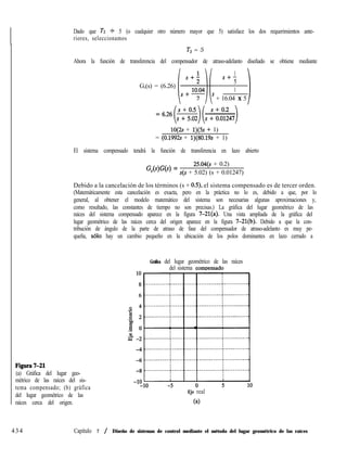 Dado que T2 9 5 (o cualquier otro número mayor que 5) satisface los dos requerimientos ante-
riores, seleccionamos
T2 = 5
Ahora la función de transferencia del compensador de atraso-adelanto diseñado se obtiene mediante
1
S+-
G,(s) = (6.26)
5
1
’ + 16.04 X 5
lO(2s + 1)(5s + 1)
= (0.1992s + 1)(80.19s + 1)
El sistema compensado tendrá la función de transferencia en lazo abierto
GWW =
25.04(s + 0.2)
s(s + 5.02) (s + 0.01247)
Debido a la cancelación de los términos (s + 0.5), el sistema compensado es de tercer orden.
(Matemáticamente esta cancelación es exacta, pero en la práctica no lo es, debido a que, por lo
general, al obtener el modelo matemático del sistema son necesarias algunas aproximaciones y,
como resultado, las constantes de tiempo no son precisas.) La gráfica del lugar geométrico de las
raíces del sistema compensado aparece en la figura 7-21(a). Una vista ampliada de la gráfica del
lugar geométrico de las raíces cerca del origen aparece en la figura 7-21(b). Debido a que la con-
tribución de ángulo de la parte de atraso de fase del compensador de atraso-adelanto es muy pe-
queña, ~610 hay un cambio pequeño en la ubicación de los polos dominantes en lazo cerrado a
Gráfica del lugar geométrico de las raíces
del sistema comr>ensado
J?igtua7-21
(a) Gráfica del lugar geo-
métrico de las raíces del sis-
tema compensado; (b) gráfica
del lugar geométrico de las
raíces cerca del origen.
Eje real
(4
434 Capítulo 7 / Diseño de sistemas de control mediante el método del lugar geométrico de las raíces
 