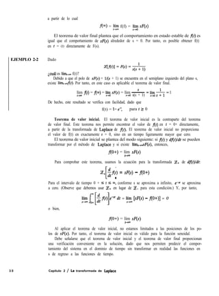 EJEMPLO 2-2 Dado
a partir de lo cual
f(m) = gl f(f) = lhh S(s)
El teorema de valor final plantea que el comportamiento en estado estable de f(t) es
igual que el comportamiento de S(s) alrededor de s = 0. Por tanto, es posible obtener f(t)
en t = CO directamente de F(s).
¿cuál es lím,+, f(t)?
Debido a que el polo de S(s) = l/(s + 1) se encuentra en el semiplano izquierdo del plano s,
existe límt+f(t). Por tanto, en este caso es aplicable el teorema de valor final.
s
lím f(t) = f(m) = lííO S(s) = lím ~
t-+= s-t0 s(s + 1)
=b-yo*= 1
De hecho, este resultado se verifica con facilidad, dado que
f(t) = l- e-t para t Z 0
Teorema de valor inicial. El teorema de valor inicial es la contraparte del teorema
de valor final. Este teorema nos permite encontrar el valor de f(t) en t = 0+ directamente,
a partir de la transformada de Laplace de f(t). El teorema de valor inicial no proporciona
el valor de f(t) en exactamente t = 0, sino en un tiempo ligeramente mayor que cero.
El teorema de valor inicial se plantea del modo siguiente: si f(t) y df(t)/dt se pueden
transformar por el método de Laplace y si existe lím++F(s), entonces,
f(O+) = lím sF(s)
S-P
Para comprobar este teorema, usamos la ecuación para la transformada Ce+ de df(t)/dt:
ce,
[ 1
-$f(f) = S(s) - f(0+)
Para el intervalo de tiempo 0 + zs t I 03, conforme s se aproxima a infinito, e-s’ se aproxima
a cero. (Observe que debemos usar Ce+ en lugar de Ce- para esta condición.) Y, por tanto,
emS’ dt = líím [sF(s) - f(O+)] = 0
o bien,
f(O+) = lím sF(s)
s-m
Al aplicar el teorema de valor inicial, no estamos limitados a las posiciones de los po-
los de S(s). Por tanto, el teorema de valor inicial es válido para la función senoidal.
Debe señalarse que el teorema de valor inicial y el teorema de valor final proporcionan
una verificación conveniente en la solución, dado que nos permiten predecir el compor-
tamiento del sistema en el dominio de tiempo sin transformar en realidad las funciones en
s de regreso a las funciones de tiempo.
3 0 Capítulo 2 / La transformada de Laplace
 