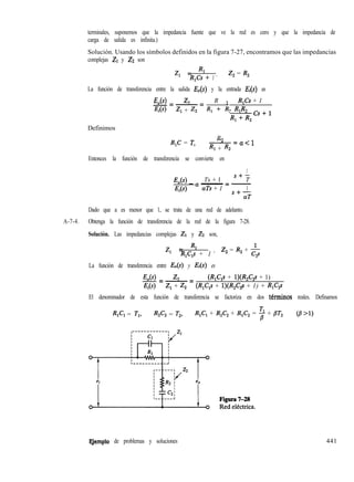 terminales, suponemos que la impedancia fuente que ve la red es cero y que la impedancia de
carga de salida es infinita.)
Solución. Usando los símbolos definidos en la figura 7-27, encontramos que las impedancias
complejas ZI y ZZ son
z, = Rl
R,Cs + 1 ’
Z, = R,
La función de transferencia entre la salida E,(s) y la entrada E¡(s) es
Definimos
E,(s) z2 2
R
Z---E R,Cs + 1
Ei(s) Zl + z2 RI + R2 RI%
R,+-l
R,C = T,
R
-2-=a<l
RI + R2
Entonces la función de transferencia se convierte en
1
Eo- a ~
= ~
Ts + 1
s+-
T
Ei aTs + 1 1
s+-
aT
Dado que a es menor que 1, se trata de una red de adelanto.
A-7-4. Obtenga la función de transferencia de la red de la figura 7-28.
Solución. Las impedancias complejas ZI y ZZ son,
z, = Rl
R,C,s + 1 ’
Z, = R, + &
2
La función de transferencia entre E,(s) y Ei es
E,(s) z2
C---E (R,C,s + l)(R,C,s + 1)
J%(S) Z, + Z, (R,C,s + l)(R,Cg + 1) + R,C,s
El denominador de esta función de transferencia se factoriza en dos thninos reales. Definamos
R,C, = T,, R,C, = T,, R,C, + R,C, + R,C, = B + /3T2 GB ‘1)
EJemplo de problemas y soluciones 441
 