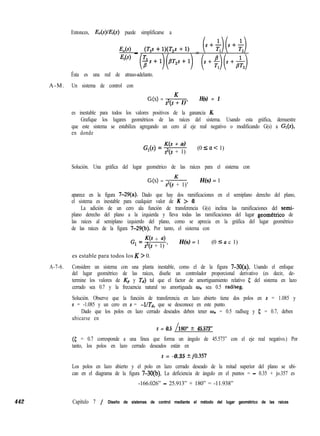 Entonces, &(s)/.&(s) puede simplificarse a
442
E,(s) _ (TlS + w,s + 1) =
EL4 (~s+1)(B*2s+1) (s+$(s+&)
Ésta es una red de atraso-adelanto.
A-M. Un sistema de control con
G(s) = K
sys + 1)’
H(s) = 1
es inestable para todos los valores positivos de la ganancia K.
Grafique los lugares geométricos de las raíces del sistema. Usando esta gráfica, demuestre
que este sistema se estabiliza agregando un cero al eje real negativo o modificando G(s) a Gr(s),
en donde
G,(s) =
K(s + a)
s2(s + 1)
(0 5 a c 1)
Solución. Una gráfica del lugar geométrico de las raíces para el sistema con
G(s) = -&--
?(s + 1)’
H(s) = 1
aparece en la figura 7-29(a). Dado que hay dos ramificaciones en el semiplano derecho del plano,
el sistema es inestable para cualquier valor de K > 0.
La adición de un cero ala función de transferencia G(s) inclina las ramificaciones del semi-
plano derecho del plano a la izquierda y lleva todas las ramificaciones del lugar geometrico de
las raíces al semiplano izquierdo del plano, como se aprecia en la gráfica del lugar geométrico
de las raíces de la figura 7-29(b). Por tanto, el sistema con
G
l
= W + a)
s2(s + 1) ’
H(s) = 1 (0 5 a c 1)
es estable para todos los K > 0.
A-7-6. Considere un sistema con una planta inestable, como el de la figura 7-30(a). Usando el enfoque
del lugar geométrico de las raíces, diseñe un controlador proporcional derivativo (es decir, de-
termine los valores de Kp y Td) tal que el factor de amortiguamiento relativo 5 del sistema en lazo
cerrado sea 0.7 y la frecuencia natural no amortiguada w,, sea 0.5 radlseg.
Solución. Observe que la función de transferencia en lazo abierto tiene dos polos en s = 1.085 y
s = -1.085 y un cero en s = -l/Td, que se desconoce en este punto.
Dado que los polos en lazo cerrado deseados deben tener o,, = 0.5 radlseg y 5 = 0.7, deben
ubicarse en
s = 0.5 1180” + 45.573”
(5 = 0.7 corresponde a una línea que forma un ángulo de 45.573” con el eje real negativo.) Por
tanto, los polos en lazo cerrado deseados están en
s = -0.35 kjO.357
Los polos en lazo abierto y el polo en lazo cerrado deseado de la mitad superior del plano se ubi-
can en el diagrama de la figura 7-30(b). La deficiencia de ángulo en el puntos = - 0.35 + jo.357 es
-166.026” - 25.913” + 180” = -11.938”
Capítulo 7 / Diseño de sistemas de control mediante el método del lugar geométrico de las raíces
 