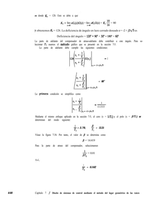 en donde Kc = 128. Esto se debe a que
448
KV = lím sG,(s)G(s) = lím sK,G(s) = K, $ = 80
s+O S-MI
y obtenemos Kc = 128. La deficiencia de ángulo en lazo cerrado deseado s = -2 + ~2fles
Deficiencia del ángulo = 120” + 90” + 30” - 180” = 60”
La parte de adelanto del compensador de atraso-adelanto debe contribuir a este ángulo. Para se-
leccionar Tl usamos el mktodo gráfico que se presentó en la sección 7-5.
La parte de adelanto debe cumplir las siguientes condiciones:
‘3sJ = 1
s,=-2+jzv3
= 60”
La primeya condición se simplifica como
1
si + -
T
1
B
Sl + T
1
=-
13.3333
I * 1 p,=-2+Jzv3
Mediante el mismo enfoque aplicado en la sección 7-5, el cero (s = UTi) y el polo (s = JVTl) se
determinan del modo siguiente:
1
- = 3.70, B
Tl
T = 53.35
1
Véase la figura 7-34. Por tanto, el valor de /I se determina como
/3 = 14.419
Para la parte de atraso del compensador, seleccionamos
j& = 0.01
Así,
1
- = 0.1442
T2
Capítulo 7 / Diseño de sistemas de control mediante el método del lugar geométrico de las raíces
 