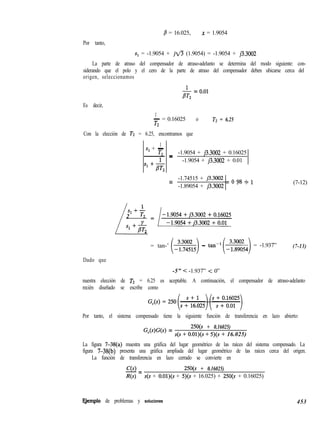 Por tanto,
,8 = 16.025, x = 1.9054
s1 = -1.9054 + jfi (1.9054) = -1.9054 + j3.3002
La parte de atraso del compensador de atraso-adelanto se determina del modo siguiente: con-
siderando que el polo y el cero de la parte de atraso del compensador deben ubicarse cerca del
origen, seleccionamos
Es decir,
& = 0.01
1
- = 0.16025
T2
o Tz = 6.25
Con la elección de T2 = 6.25, encontramos que
1
Sl + -
T2 - -1.9054 + j3.3002 + 0.16025
- -
-1.9054 + j3.3002 + 0.01
1
Sl + -
T
/
2
Sl +k
= -1.74515 + j3.3002 = o g8 ~ 1
-1.89054 + j3.3002 ’
(7-12)
= tan-’ j-:z5)- tan-‘(Jiz,) = -1.937” (7-13)
Dado que
-5” < -1.937” < 0”
nuestra elección de TZ = 6.25 es aceptable. A continuación, el compensador de atraso-adelanto
recién diseñado se escribe como
Por tanto, el sistema compensado tiene la siguiente función de transferencia en lazo abierto:
G,WW =
25O(s + 0.16025)
s(s + O.Ol)(s + 5)(s + 16.025)
La figura 7-38(a) muestra una gráfica del lugar geométrico de las raíces del sistema compensado. La
figura 7-38(b) presenta una gráfica ampliada del lugar geométrico de las raíces cerca del origen.
La función de transferencia en lazo cerrado se convierte en
C(s)
-= 25O(s + 0.16025)
R(s) s(s + O.Ol)(s + 5)(s + 16.025) + 25O(s + 0.16025)
E,jemplo de problemas y soluciones 453
 