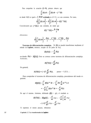 Para comprobar la ecuación (2-9), primero observe que
[At)dt = j-f(t)dt -f-l(O)
en donde f-l(O) es igual a J flt)dt evaluada en 1= 0 y es una constante. Por tanto,
jjh dt] = $Ixr) dt] - W-l@)l
Considerando que f’(O) es una constante, de modo que
y[f-l(0)] = f - l o
s
obtenemos
Teorema de diferenciación compleja. Si f(t) se puede transformar mediante el
método de Laplace, entonces, excepto en los polos de F(s),
am1 = -$ w
en donde F(s) = Celf(t)]. Esto se conoce como teorema de diferenciación compleja.
Asimismo,
En general,
paran = 1,2,3,...
Para comprobar el teorema de diferenciación compleja, procedemos del modo si-
guiente:
Z[tf(t)] = Ie tf(t)e-“’ dt = -[f(t) $ te-“) dt
0 0
De aquí el teorema. Asimismo, definiendo tflt) = g(t), el resultado es
z[t’f(t)] = %[tg(t)] = -i G(s) = -$ -$ F(s)
L 1
= (-1)2$ F(s) = $ F(s)
32 Capítulo 2 / La transformada de Laplace
Si repetimos el mismo proceso, obtenemos
 