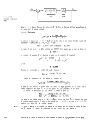 Figura740
Sistema controlado
PID. L
cione a = 1 y después determine los valores de K y b. Trace el diagrama del lugar geomCtrico de
las raíces para el sistema diseñado.
Solución. Dadoque
G (s)G(s) = K (s + l)(s + b) 1
c S s2 + 1
la suma de los ángulos en s = - 1 + jfl, uno de los polos en lazo cerrado deseados, a partir del
ceroens=-lylospolosens=O,s=jys=-jes
90” - 143.794” - 120” - 110.104” = -283.898”
por tanto, el cero en s = -b debe contribuir con 103.898”. Esto requiere que el cero se ubique en
b = 0.5714
La constante de ganancia K se determina a partir de la condición de magnitud.
K (s + l)(s + 0.5714) 1 = 1
S s2 s=-l+jfi
o bien
K = 2.3333
Después, el compensador se escribe del modo siguiente:
G,(s) = 2 3333 6 + w + 0.5714)
S
La función de transferencia en lazo abierto se convierte en
GWW =
2.3333(s + l)(s + 0.5714) 1
s 2+1
A partir de esta ecuación, es posible trazar una gráfica del lugar geométrico de las raíces para el
sistema compensado. La figura 7- 41 es una gráfica del lugar geométrico de las raíces.
La función de transferencia en lazo cerrado se obtiene a partir de
C(s)
-= 2.3333(s + l)(s + 0.5714)
R(s) s3 + s + 2.3333(s + l)(s + 0.5714)
Los polos en lazo cerrado están en s = - 1 2 jfly s = -0.3333. La figura 7- 42 contiene una curva
de respuesta escalón unitario. El polo en lazo cerrado de s = -0.3333 y un cero en s = - 0.5714
producen una larga cola de amplitud pequeña.
A-7-11. La figura 7- 43(a) es un diagrama de bloques de un modelo para un sistema de control de cam-
bio de posición. La función de transferencia en lazo cerrado para este sistema es
456 Capítulo 7 / Diseño de sistemas de control mediante el método del lugar geométrico de las raices
 