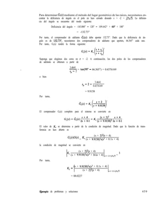 Para determinar G,(s) mediante el método del lugar geométrico de las raíces, necesitamos en-
contrar la deficiencia de ángulo en el polo en lazo cerrado deseado s = -2 + j2fl. La deficien-
cia del ángulo se encuentra del modo siguiente:
Deficiencia del ángulo = -143.088” - 120” - 109.642“ + 60” + 180”
= -132.73”
Por tanto, el compensador de adelanto &(s) debe aportar 132.73”. Dado que la deficiencia de án-
gulo es de 132.73”, necesitamos dos compensadores de adelanto que aporten, 66.365” cada uno.
Por tanto, G,(s) tendrá la forma siguiente:
2
Suponga que elegimos dos ceros en s = -2. A continuación, los dos polos de los compensadores
de adelanto se obtienen a partir de
3.4641
-= tan(90” - 66.365”) = 0.4376169
sp - 2
o bien
sp=2+
3.4641
0.4376169
= 9.9158
Por tanto,
2
El compensador G,(s) completo para el sistema se convierte en
El valor de K, se determina a partir de la condición de magnitud. Dado que la función de trans-
ferencia en lazo abierto es
(s + 2)2(s + 4)
Gc(s)G(s) = Kc (s + 9.9158)2s(s2 + 0.1s + 4)
la condición de magnitud se convierte en
(s + 2)2(s + 4)
Kc (s + 9.9158)%(s2 + 0.1s + 4) s=-2+,2fl = ’
Por tanto,
K = (s + 9.9158)2s(s2 + 0.1s + 4)
c (s + 2)“(s + 4) s=-2+pfl
= 88.0227
Qemplo de problemas y soluciones 459
 
