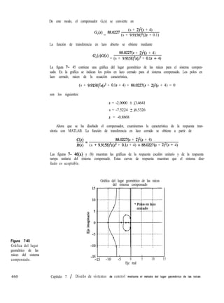 De este modo, el compensador G,(s) se convierte en
Figura 7-45
Gráfica del lugar
geométrico de las
raíces del sistema
compensado.
460
(s + 2)2(S + 4)
Gc(s) = 88’0227 (s + 9.9158)‘(2~ + 0.1)
La función de transferencia en lazo abierto se obtiene mediante
88.0227(s + 2)‘(s + 4)
Gc(s)G(s) = (s + 9.9158)2~(s2 + 0.1s 9 4)
La figura 7- 45 contiene una gráfica del lugar geométrico de las raíces para el sistema compen-
sado. En la gráfica se indican los polos en lazo cerrado para el sistema compensado. Los polos en
lazo cerrado, raíces de la ecuación característica,
(s + 9.9158)2s(~2 + 0.1s + 4) + 88.0227(s + 2)‘(s + 4) = 0
son los siguientes:
s = -2.0000 t_ j3.4641
s = -7.5224 ? j6.5326
s = -0.8868
Ahora que se ha diseñado el compensador, examinemos la característica de la respuesta tran-
sitoria con MATLAB. La función de transferencia en lazo cerrado se obtiene a partir de
C(s)
-= 88.0227(s + 2)2(s + 4)
R(s) (s + 9.9158)2s(s2 + 0.1s + 4) + 88.0227(s + 2)2(s + 4)
Las figuras 7- 46(a) y (b) muestran las gráficas de la respuesta escalón unitario y de la respuesta
rampa unitaria del sistema compensado. Estas curvas de respuesta muestran que el sistema dise-
ñado es aceptable.
-15
I , 8
--15 -10 -5 0 5 10 15
Eje real
Gráfica del lugar geométrico de las raíces
del sistema compensado
Capítulo 7 / Diseño de sistemas de control mediante el método del lugar geométrico de las raíces
 