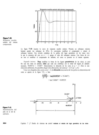 Figura7-50
Respuesta escalón
unitario del sistema
compensado.
Figura741
Determinación del
polo de la red de
adelanto.
1 2 3 4 5
t seg
6 7 8 9 1
.
La figura 7-50 muestra la curva de respuesta escalón unitario. Presenta un sobrepaso máximo
bastante grande (un sobrepaso de 50%). Es conveniente modificar el compensador y reducir el
sobrepaso máximo. Una revisión cuidadosa de la gráfica del lugar geométrico de las raíces reve-
la que la presencia del cero en s = -1 agrega el valor del sobrepaso máximo. Una forma de evi-
tar esto es modificar el compensador de adelanto, tal como se presenta en el intento siguiente.
Segundo intento: Par? modificar la forma de los lugares geomttricos de las raíces, es posi-
ble usar dos redes de adelanto, tales que cada una contribuya con la mitad del ángulo de adelanto
necesario, 70.8934’12 = 35.4467”. Seleccionemos la ubicación de los ceros en s = -3. (Ésta es una
elección arbitraria. Es posible elegir otra ubicación, tal como s = -2.5 o s = - 4.)
Una vez elegidos dos ceros en s = -3, la ubicaciõn necesaria de los polos se determina tal
como se aprecia en la figura 7-51, o bien
1.73205
-= tan(40.89334” - 35.4467’)
Y-l
= tan 5.4466” = 0.09535
b
35.4467’ I
- - j1.73205
I I I
-16 -12 -8 -4 -1 0 r
Capitulo 7 / Diseño de sistemas de control mediante el método del lugar geométrico de las raíces
 
