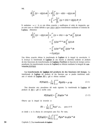 Así,
= - z)l(t - z)f2(r) dz dt
1
Si sustituimos t - z = h en esta última ecuación y modificamos el orden de integración, que
en este caso es válido debido a que fi(t) y ji(t) se transforman mediante el sistema de
Laplace, obtenemos:
11
= Ufi(t - z)l(t - r)emS’dt
fmf2(r) dz
0
Esta última ecuación obtiene la transformada de Laplace de la integral de convolución. A
la inversa,si la transformada de Laplace de una función se determina mediante un producto
de dos funciones de transformadas de Laplace, Fl(s)A(s), la función de tiempo corres-
pondiente (la transformada inversa de Laplace) se obtiene mediante la integral de con-
voluciónfi(t)*fi(t).
La transformada de Laplace del producto de dos funciones del tiempo. La
transformada de Laplace del producto de dos funciones que se pueden transformar medi-
ante el método de Laplace f(t) y g(t) se obtiene mediante
~[.f(t>S(t)l = $j j-Tm F(p)G(s - p) dp
C Jm
(2-11)
Para demostrar esto, procedemos del modo siguiente: La transformada de Laplace del
producto de f(t) y g(t) se escribe como
(2-12)
Observe que la integral de inversión es
f(t) = & j-;,+j’(s)e” d s , para t > 0
en donde c es la abscisa de convergencia para F(s). Por tanto,
~[f(t)g(t)] = & lrnf+‘^ F(p)@ dp g(t)e-“‘dt
C-j”
Capítulo 2 / La transformada de Laplace
 
