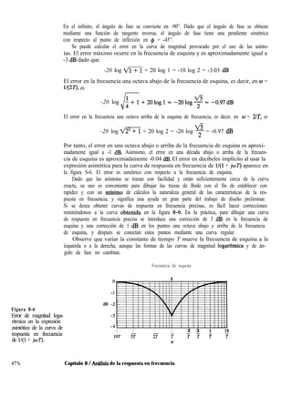 En el infinito, el ángulo de fase se convierte en -90”. Dado que el ángulo de fase se obtiene
mediante una función de tangente inversa, el ángulo de fase tiene una pendiente simétrica
con respecto al punto de inflexión en @ = -45”.
Se puede calcular el error en la curva de magnitud provocado por el uso de las asínto-
tas. El error máximo ocurre en la frecuencia de esquina y es aproximadamente igual a
-3 dB dado que
-20 log m + 20 log 1 = -10 log 2 = -3.03 dB
El error en la frecuencia una octava abajo de la frecuencia de esquina, es decir, en w =
1/(2T), es
-20 log
El error en la frecuencia una octava arriba de la esquina de frecuencia, es decir, en w = 2/T, es
ti
-20 log I@%-i + 20 log 2 = -20 log 2 = -0.97 dB
Por tanto, el error en una octava abajo o arriba de la frecuencia de esquina es aproxi-
madamente igual a -1 dB. Asimismo, el error en una década abajo o arriba de la frecuen-
cia de esquina es aproximadamente -0.04 dB. El error en decibeles implícito al usar la
expresión asintótica para la curva de respuesta en frecuencia de l/(l + jwT) aparece en
la figura S-6. El error es simétrico con respecto a la frecuencia de esquina.
Dado que las asíntotas se trazan con facilidad y están suficientemente cerca de la curva
exacta, su uso es conveniente para dibujar las trazas de Bode con el fin de establecer con
rapidez y con un mínimo de cálculos la naturaleza general de las características de la res-
puesta en frecuencia, y significa una ayuda en gran parte del trabajo de diseño preliminar.
Si se desea obtener curvas de respuesta en frecuencia precisas, es fácil hacer correcciones
remitiéndonos a la curva obtenida en la figura 8-6. En la práctica, para dibujar una curva
de respuesta en frecuencia precisa se introduce una corrección de 3 dB en la frecuencia de
esquina y una corrección de 1 dB en los puntos una octava abajo y arriba de la frecuencia
de esquina, y después se conectan estos puntos mediante una curva regular.
Observe que variar la constante de tiempo T mueve la frecuencia de esquina a la
izquierda o a la derecha, aunque las formas de las curvas de magnitud logarftmica y de án-
gulo de fase no cambian.
Frecuencia de esquina
I
Figura 8-6
Error de magnitud loga-
rítmica en la expresión
asintótica de la curva de
respuesta en frecuencia
de l/(l + jwT).
1 1 1 1 2 3 5 10
10T 5T 2T T TT T T
w
47% Capítulo 8 / Anhlisis de la respuesta en frecuencia
 