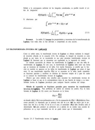 Debido a la convergencia uniforme de las integrales consideradas, es posible invertir el or-
den de integración:
Ce[f(f)g(f)] = & /yrn F(p) dp Im g(t)e&f’)’ dt
c J- 0
Si observamos que
g(f)eb-J’)’ dt = G(s - p)
obtenemos
~[.f(&d~)l = & /yrn F(p)G(s - p) dp
C Jm
(2-13)
Resumen. La tabla 2-2 fesume las propiedades y teoremas de la transformada de
Laplace. Casi todas ellas se han derivado o comprobado en esta sección.
2-5 TRANSFORMADA INVERSA DE LAPLACE
Como se señalo antes, la transformada inversa de Laplace se obtiene mediante la integral
de inversión ofrecida en la ecuación (2-4). Sin embargo, la integral de inversión es com-
plicada y, por tanto, no se recomienda su uso para encontrar transformadas inversas de
Laplace de funciones que se encuentran con regularidad en la ingenierfa de control.
Un método conveniente de obtener las transformadas de Laplace es usar una tabla de
transformadas de Laplace. En este caso, la transformada de Laplace debe tener una forma
que se reconozca de inmediato en tal tabla. Con mucha frecuencia, es posible que la fun-
ción en cuestión no aparezca en las tablas de transformadas de Laplace que posee el inge-
niero. Si una transformada específica F(s) no se encuentra en la tabla, puede expandirse
en fracciones parciales y escribirse en términos de funciones simples de s para las cuales
ya se conocen las transformadas inversas de Laplace.
Observe que estos métodos más sencillos para encontrar las transformadas inversas de
Laplace se basan en que en la correspondencia única de una función de tiempo y su trans-
formada inversa de Laplace prevalecen para cualquier función continua del tiempo.
Método de expansión en fracciones parciales para encontrar las transformadas
inversas de Laplace. Para problemas de análisis de sistemas de control, F(s), la trans-
formada de Laplace de f(t) ocurre con frecuencia en la forma:
en donde A(s) y B(s) son polinomios en s. En la expansión de F(s) = B(s)/A(s) en frac-
ciones parciales, es importante que la potencia más alta de s en A(s) sea mayor que la po-
tencia más alta de s en B(s). Si tal no es el caso, el numerador B(s) debe dividirse entre el
denominador A(s) para producir un polinomio en s además de un residuo (una cociente de
polinomios en s, cuyo numerador sea de un grado menor que el denominador).
Sección 2-5 / Transformada inversa de Laplace 3 5
 