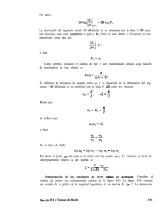 Por tanto.
2Olog 3
/ l
iw d
= 20 log K”
La intersección del segmento inicial -20 dB/década (o su extensión) con la línea 0 dB tiene
una frecuencia cuyo valor numkrico es igual a KV. Para ver esto, defina la frecuencia en esta
intersección como 01; así,
K”
I I
Gl
= 1
o bien
KV = íq
Como ejemplo, considere el sistema de tipo 1 con realimentación unitaria cuya función
de transferencia en lazo abierto es
G(s) =
K
s(Js + F)
Si definimos la frecuencia de esquina como w2 y la frecuencia de la intersección del seg-
mento 40 dB/década (o su extensión) con la línea 0 dB como 013, entonces
F K
coz=-,
J
(3 = -
3 J
Dado que
K
w1 = KV = -
F
se deduce que
o bien
El.=os
w3 02
En la traza de Bode,
log WI - log 03 = log W3 - log 04
Por tanto, el punto w3 está justo en la mitad entre los puntos w2 y WI. Entonces, el factor de
amortiguamiento relativo I; del sistema es
#+-Fe
02
22/KJ 20,
Determinación de las constantes de error estático de aceleración. Considere el
sistema de control con realimentación unitaria de la figura 8-15. La figura 8-18 contiene
un ejemplo de la gráfica de la magnitud logarítmica de un sistema de tipo 2. La intersección
Sección 8-2 / Trazas de Bode 491
 