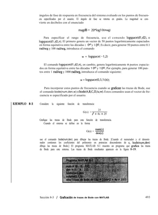 ángulos de fase de respuesta en frecuencia del sistema evaluado en los puntos de frecuen-
cia especificados por el usuario. El ángulo de fase se retorna en grados. La magnitud se con-
vierte en decibeles con el enunciado
magdB = 2O*logl O(mag)
Para especificar el rango de frecuencia, use el comando logspace(dl,d2), o
logspace(d1 ,d2,n). El primero genera un vector de 50 puntos logarítmicamente espaciados
en forma equitativa entre las décadas 1 Odl y 1 Od2. Es decir, para generar 50 puntos entre 0.1
radkeg y 100 rad/seg, introduzca el comando
w = logspace(-1,2)
El comando logspace(d1 ,d2,n), en cambio, genera logarítmicamente II puntos espacia-
dos en forma equitativa entre las décadas 1 Odl y 1 Od2. Por ejemplo, para generar 100 pun-
tos entre 1 radheg y 1000 rad/seg, introduzca el comando siguiente:
w = logspace(0,3,1 OO)
Para incorporar estos puntos de frecuencia cuando se grafican las trazas de Bode, use
el comando bode(num,den,w) o bode(A,B,C,D,iu,w). Estos comandos usan el vector de fre-
cuencia w especificado por el usuario.
EJEMPLO 8-3 Considere la siguiente función de transferencia:
G(s) =
25
s= + 4s + 25
Grafique las trazas de Bode para esta función de transferencia.
Cuando el sistema se define en la forma
num(s)
G(s) = -
den
use el comando bode(num,den) para dibujar las trazas de Bode. [Cuando el numerador y el denomi-
nador contienen los coeficientes del polinomio en potencias descendentes de s, bode(num,den)
dibuja las trazas de Bode.] El programa MATLAB 8-1 muestra un programa que grafica las trazas
de Bode para este sistema. Las trazas de Bode resultantes aparecen en la figura 8-19.
Sección 8-3 / Graficación de trazas de Bode con MATLAB 493
 