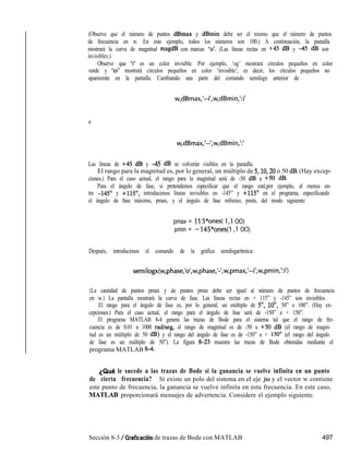 (Observe que el número de puntos dBmax y dBmin debe ser el mismo que el número de puntos
de frecuencia en w. En este ejemplo, todos los números son 100.) A continuación, la pantalla
mostrará la curva de magnitud magdB con marcas ‘0’. (Las líneas rectas en +45 dB y 45 dB son
invisibles.)
Observe que ‘i’ es un color invisible. Por ejemplo, ‘og’ mostrará círculos pequeños en color
verde y ‘oi’ mostrará círculos pequeños en color ‘invisible’; es decir, los círculos pequeños no
aparecerán en la pantalla. Cambiando una parte del comando semilogx anterior de
w,dBmax,‘--i’,w,dBmin,‘:i’
a
w,dBmax,‘--‘,w,dBmin,‘:’
Las líneas de +45 dB y 45 dB se volverán visibles en la pantalla.
El rango para la magnitud es, por lo general, un múltiplo de 5,10,20 o 50 dB. (Hay excep-
ciones.) Para el caso actual, el rango para la magnitud será de -50 dB a +50 dB.
Para el ángulo de fase, si pretendemos especificar que el rango esté,por ejemplo, al menos en-
tre -145’ y +115”, introducimos líneas invisibles en -145” y +115’ en el programa, especificando
el ángulo de fase máximo, pmax, y el ángulo de fase mfnimo, pmin, del modo siguiente:
pmax = ll 5*ones( 1,l OO)
pmin = -145*ones(l ,l OO)
Después, introducimos el comando de la gráfica semilogarítmica:
semilogx(w,phase,‘o’,w,phase,‘-‘,w,pmax,’--i’,w,pmin,‘:i’)
(La cantidad de puntos pmax y de puntos pmin debe ser igual al número de puntos de frecuencia
en w.) La pantalla mostrará la curva de fase. Las líneas rectas en + 115” y -145” son invisibles.
El rango para el ángulo de fase es, por lo general, un múltiplo de 5”, lo”, 50” o 100”. (Hay ex-
cepciones.) Para el caso actual, el rango para el ángulo de fase será de -150” a + 150”.
El programa MATLAB 8-4 genera las trazas de Bode para el sistema tal que el rango de fre-
cuencia es de 0.01 a 1000 radkeg, el rango de magnitud es de -50 a +50 dB (el rango de magni-
tud es un múltiplo de 50 dB) y el rango del ángulo de fase es de -150” a + 150’ (el rango del ángulo
de fase es un múltiplo de 50”). La figura k3-23 muestra las trazas de Bode obtenidas mediante el
programa MATLAB g-4.
¿Qué le sucede a las trazas de Bode si la ganancia se vuelve infinita en un punto
de cierta frecuencia? Si existe un polo del sistema en el eje iw y el vector w contiene
este punto de frecuencia, la ganancia se vuelve infinita en esta frecuencia. En este caso,
MATLAB proporcionará mensajes de advertencia. Considere el ejemplo siguiente.
Sección 8-3 / Graficación de trazas de Bode con MATLAB 497
 