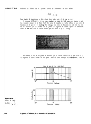 Figura 8-24
Trazas de Bode
de G(s) = -&y .
500 Capítulo 8 / Análisis de la respuesta en frecuencia
Considere un sistema con la siguiente función de transferencia en lazo abierto:
Esta función de transferencia en lazo abierto tiene polos sobre el eje jw en tj.
El programa MATLAB 8-5 se usa para graficar las trazas de Bode para este sistema. La grá-
fica resultante aparece en la figura 8-24. En teoría, la magnitud se vuelve infinita en un punto de
frecuencia en el que w = 1 radlseg. Sin embargo, este punto de frecuencia no está entre los pun-
tos de frecuencia que se calculan. En la gráfica, la magnitud de cumbre aparece de aproximada-
mente 50 dB. Este valor se calcula cercano, pero no exacto, a w = 1 radlseg.
Sin embargo, si uno de los puntos de frecuencia que se calculan coincide con el polo en w = 1,
la magnitud se vuelve infinita en este punto. MATLAB envía mensajes de advehencia. Véase el
Trazas de Bode de G(s) = ll(s”2+1)
10-1 lOO 10'
Frecuencia (radkeg)
lOO
Frecuencia (radkeg)
 