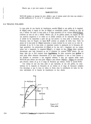Observe que, si por error usamos el comando
bode(A,B,C,D,2)
MATLAB produce un mensaje de error, debido a que el sistema actual sólo tiene una entrada e
iu debe establecerse en ‘l’, no en ‘2’ o cualquier otro número.
8-4 TRAZAS POLARES
La traza polar de una función de transferencia senoidal G(&) es una gráfica de la magnitud
de GGa) contra el ángulo de fase de GGa) en coordenadas polares, conforme CIJ varía de
cero a infinito. Por tanto, la traza polar es el lugar geométrico de los vectores IG(‘&)(/G(jo)
conforme o varía de cero a infinito. Observe que, en las gráficas polares, los ángulos de fase
son positivos (negativos) si se miden en el sentido contrario de las manecillas del reloj (en
el sentido de las manecillas) a partir del eje real positivo. La traza polar se denomina, con
frecuencia, traza de Nyquist. La figura &27 contiene un ejemplo de dicha traza. Todos los
puntos de la traza polar de G(@) representan el punto terminal de un vector en un valor de-
terminado de w. En la traza polar, es importante mostrar la graduación de la frecuencia del
lugar geométrico. Las proyecciones de G@D) en los ejes real e imaginario son sus compo-
nentes real e imaginaria. La magnitud IC@) y el ángulo de fase /G(ju~) deben calcularse
directamente para cada frecuencia w con el propósito de construir trazas polares. Sin em-
bargo, dado que es fácil construir trazas logarftmicas, los datos necesarios para graficar la
traza polar deben obtenerse directamente de la traza logarítmica si ésta se traza primero y
los decibeles se convierten a una magnitud ordinaria. 0 bien, por supuesto puede usarse
MATLAB para obtener una traza polar G(&) o para obtener IG’(&)l y /G(@) con precisión
para diversos valores de w en el rango de frecuencia que interesa. (Véase la sección S-S.)
Una ventaja de usar una traza polar es que representa, en una sola gráfica, las carac-
terísticas de la respuesta en frecuencia de un sistema en el rango de frecuencia completo.
Una desventaja es que la traza no indica en forma clara la contribución de todos los fac-
tores individuales de la función de transferencia en lazo abierto.
t
R e
Figura 8-27
Traza polar.
504 Capítulo 8 / An&lisk& la respuesta en frecuencia
 