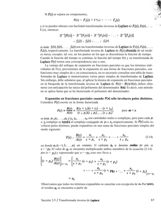 Si F(s) se separa en componentes,
F(s) = F,(s) + F*(s) + ***+ F,(s)
g.
y si se pueden obtener con facilidad transformadas inversas de Laplace de K(s), &(s), . . . , ’ d
F,(s), entonces
z-l[F(s)] = P[F,(s)] + ce-‘[r’,(s)] + *. . + ce-y&(s)]
= fl@> + fa) + . . . + f,(f)
en donde fi(r),fi(t>, . . . ,&(t) son las transformadas inversas de Laplace de K(s), &(s), . . . ,
F&), respectivamente. La transformada inversa de Laplace de F(s) obtenida de tal modo
es única, excepto, tal vez, en los puntos en los que es discontinua la función de tiempo.
Cuando la función del tiempo es continua, la función del tiempo f(t) y su transformada de
Laplace F(s) tienen una correspondencia uno a uno.
La ventaja del enfoque de expansión en fracciones parciales es que los términos indi-
viduales de F(s), provenientes de la expansión en una forma de fracciones parciales, son
funciones muy simples de s; en consecuencia, no es necesario consultar una tabla de trans-
formadas de Laplace si memorizarnos varios pares simples de transformadas de Laplace.
Sin embargo, debe señalarse que, al aplicar la técnica de expansión en fracciones parciales
en la búsqueda de la transformada inversa de Laplace de F(s) = B(s)/A(s), deben obte-
nerse con anticipación las raíces del polinomio del denominador A(s). Es decir, este método
no se aplica hasta que se ha factorizado el polinomio del denominador.
Expansión en fracciones parciales cuando F(s) sólo involucra polos distintos.
Considere F(s) escrita en la forma factorizada
B(s)
F(s) = - =
K(s + Zl)(S + zz) . . * (s + z,)
A(s) (s + PI>@ + PZ) . . . (s + 14 ’
para m < n
en donde pl,pz, . . ., ,pn y ZI, 22, . . . , z,,, son cantidades reales o complejas, pero para cada pi
o zi complejo se te,ndrá el complejo conjugado de pi o zi, respectivamente. Si F(S) sólo in-
volucra polos distintos, puede expandirse en una suma de fracciones parciales simples del
modo siguiente:
B(s)= al +a,+...+a,
%) = A(s)
s +Pl s +t2 s + Pn
(2-14)
en donde ak (k = 1,2,. . . , n) son constantes. El coeficiente ak se denomina residuo del polo en
s = -pk. El valor de Uk se encuentra multiplicando ambos miembros de la ecuación (2-14)
por (s + pk) y suponiendo que s = -pk, esto nos lleva a
1s +Pk)~]s=epk= [&b fPk) + &(s +Pk)
+ +
. . .
$ (8 + Pk) + * . . + * (s + p/J
n 1 S=-p,
Observamos que todos los términos expandidos se cancelan con excepción de ak. Por tanto,
el residuo Uk se encuentra a partir de
Sección 2-5 / Transformada inversa de Laplace 3 7
 