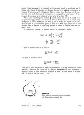 métrico G(jw) intersecta el eje imaginario es la frecuencia natural no amortiguada un. En
la traza polar, el punto de frecuencia cuya distancia al origen es la máxima, corresponde a la
frecuencia de resonancia ol. El valor pico de G(&J) se obtiene como el cociente entre la mag-
nitud del vector en la frecuencia de resonancia w y la magnitud del vector en o = 0. La
frecuencia de resonancia W, se señala en la traza polar de la figura 8-31.
Para el caso sobreamortiguado, conforme 5 aumenta mucho más allá de la unidad, el lu-
gar geométrico G(jo) tiende a un semicírculo. Esto se observa pues, para un sistema muy
amortiguado, las raíces características son reales y una es mucho más pequeña que la otra.
Dado que para un 5 suficientemente grande el efecto de la raíz mayor (mayor en su valor
absoluto) sobre la respuesta se vuelve muy pequeño, el sistema se comporta como uno de
primer orden.
A continuación, considere la siguiente función de transferencia senoidal:
=(1-$)+j(F)
La parte de frecuencia baja de la curva es
y la parte de frecuencia alta es
Dado que la parte imaginaria de G@) es positiva para w > 0 y aumenta en forma
monotónica, además de que la parte real de G(jo) se decrementa en forma monotónica a
partir de la unidad, la forma general de la traza polar de G&) es la que aparece en la figura
8-32. El ángulo de fase está entre 0” y 180”.
Im
t o=m w=o
J J +
R e
Figura831
Traza polar que muestra el pico de resonancia
y la frecuencia de resonancia ur.
Sección 8-4 / Trazas polares 507
 