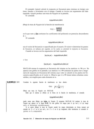 EJEMPLO 8-9
El comando nyquist calcula la respuesta en frecuencia para sistemas en tiempo con-
tinuo, lineales e invariantes con el tiempo. Cuando se invoca con argumentos del lado
izquierdo, nyquist produce una traza de Nyquist en la pantalla.
El comando
nyquist(num,den)
dibuja la traza de Nyquist de la función de transferencia
num(s)
G(s) = -
den
en la que num y den contienen los coeficientes del polinomio en potencias descendentes
de s.
El comando
nyquist(num,den,w)
usa el vector de frecuencia w especificado por el usuario. El vector w determina los puntos
de frecuencia, en radianes por segundo, en los cuales se calculará la respuesta en frecuencia.
Cuando se invoca con los argumentos del lado izquierdo
[re,im,w] = nyquist(num,den)
o bien
[re,im,w] = nyquist(num,den,w)
MATLAB retorna la respuesta en frecuencia del sistema en las matrices re, im y w. No
aparece una gráfica en la pantalla. Las matrices re e im contienen las partes real e imagi-
naria de respuesta en frecuencia del sistema cuyo valor se calculó en los puntos de fre-
cuencia especificados en el vector w. Observe que re e im tienen tantas columnas como
salidas y un renglón para cada elemento en w.
Considere la siguiente función de transferencia en lazo abierto:
G(s) = ’
s2 + 0.8s + 1
Dibuje una traza de Nyquist con MATLAB.
Dado que el sistema se obtiene en la forma de la función de transferencia, el comando
nyquist(num,den)
puede usarse para dibujar una tr&a de Nyquist. El programa MATLAB 8-8 produce la traza de
Nyquist que aparece en la figura 8-40. En esta gráfica, los rangos para el eje real y el eje imagi-
nario se determinan automáticamente.
Si se quiere dibujar la traza de Nyquist usando los rangos determinados en forma manual, por
ejemplo de -2 a 2 en el eje real y de -2 a 2 en el eje imaginario, debe introducirse el comando si-
guiente en la computadora:
Sección 8-5 / Obtención de trazas de Nyquist con MATLAB 513
 