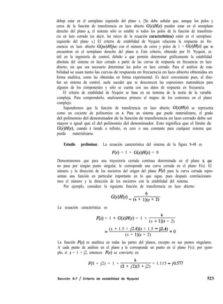 debep estar en el semiplano izquierdo del plano s. [Se debe señalar que, aunque los polos y
ceros de la función de transferencia en lazo abierto G(s)H(s) pueden estar en el semiplano
derecho del plano s, el sistema sólo es estable si todos los polos de la función de transferen-
cia en lazo cerrado (es decir, las raíces de la ecuación caracterfstica) están en el semiplano
izquierdo del plano s.] El criterio de estabilidad de Nyquist relaciona la respuesta en fre-
cuencia en lazo abierto G(jc~)Hb 0) con el número de ceros y polos de 1 + G(s)H(s) que se
encuentran en el semiplano derecho del plano s. Este criterio, obtenido por H. Nyquist, es
útil en la ingeniería de control, debido a que permite determinar gráficamente la estabilidad
absoluta del sistema en lazo cerrado a partir de las curvas de respuesta en frecuencia en lazo
abierto, sin que sea necesario determinar los polos en lazo cerrado. Para el análisis de esta-
bilidad se usan tanto las curvas de respuesta en frecuencia en lazo abierto obtenidas en
forma analítica, como las obtenidas en forma experimental. Es decir conveniente pues, al dise-
ñar un sistema de control, suele suceder que se desconocen las expresiones matemáticas para
algunos de los componentes y sólo se cuenta con sus datos de respuesta en frecuencia.
El criterio de estabilidad de Nyquist se basa en un teorema de la teoría de la variable
compleja. Para comprenderlo, analizaremos primero el mapeo de los contornos en el plano
complejo.
Supondremos que la función de transferencia en lazo abierto G(s)H(s) se representa
como un cociente de polinomios en s. Para un sistema que puede materializarse, el grado
del polinomio del denominador de la función de transferencia en lazo cerrado debe ser
mayor o igual que el del polinomio del denominador. Esto significa que el límite de
G(s)H(s), cuando s tiende a infinito, es cero o una constante para cualquier sistema que
pueda materializarse.
Estudio preliminar. La ecuación característica del sistema de la figura 8-48 es
F(s) = 1 + G(s)H(s) = 0
Demostraremos que para una trayectoria cerrada continua determinada en el plano s, que
no pasa por ningún punto singular, le corresponde una curva cerrada en el plano F(s). El
número y la dirección de los encierros del origen del plano F(s) para la curva cerrada repre-
sentan una función en particular importante en lo que sigue, pues después correlacionare-
mos el número y la dirección de los encierros con la estabilidad del sistema.
Por ejemplo, considere la siguiente función de transferencia en lazo abierto:
G(s)H(s) = (s + 1;s + 2)
La ecuación característica es
F(s) = 1 + G(s)H(s) = 1 +
6
(s + l)(s + 2)
= (s + 1.5 + j2.4)(s + 1.5 - j2.4) = o
(s + l)(s + 2)
La función F(s) es analítica en todas las partes del planos, excepto en sus puntos singulares.
A cada punto de análisis en el plano s le corresponde un punto en el plano F(s); por ejem-
plo, si s = 1 + j2, entonces F(s) se convierte en
F(1 + j2) = 1 +
6
(2 + j2)(3 + j2)
= 1.115 - jo.577
Sección 8-7 / Criterio de estabilidad de Nyquist 523
 