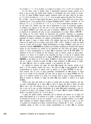 524
Así, el punto s = 1 + j2 en el plano s se mapea en el punto 1.115 - jo.577 en el plano F(s).
En esta forma, como se planteó antes, a determinada trayectoria cerrada continua en el
plano s, que no pase por ningún punto singular, le corresponde una curva cerrada en el pla-
no F(s). La figura 8-49(a) muestra mapeos conformes dentro del plano F(s) de las líneas
w = 0, 1,2,3 y las líneas o = 1, 0, -1, -2, -3, -4 en la mitad superior del plano F(s). Por ejem-
plo, la líneas = jw en la mitad superior del planos (w 2 0) se mapea dentro de la curva repre-
sentada por o = 0 en el plano F(s). La figura 8-49(b) muestra mapeos conformes de las
líneas o = 0, -1, -2, -3 y las líneas u = 1, 0, -1, -2, -3, -4 en la mitad inferior del plano s den-
tro del plano F(s). Observe que, para una u determinada, la curva de frecuencias negativas
es simétrica con respecto al eje real con la curva para frecuencias positivas. Remitiéndonos
a las figuras 8-49(a) y (b), vemos que, para la trayectoria ABCD en el plano s recorrida en
el sentido de las manecillas del reloj, la curva correspondiente en el plano F(s) es A’B ‘C’D ‘.
Las flechas en las curvas indican las direcciones del recorrido. Asimismo, la trayectoria
DEFA en el plano s se mapea dentro de la curva D ‘E’F’A ’en el plano F(S). Debido a la
propiedad de mapeos conformes, los ángulos correspondientes en el plano s y en el plano
F(S) son iguales y tienen el mismo sentido. [Por ejemplo, dado que las líneas AB y BC se
cortan en un ángulo recto en el plano s, las curvas A ‘B ’y B ‘C’ también se cortan en ángulo
recto en el punto B’ en el plano F(S).] Remitiéndonos a la figura 8-49(c), vemos que, en el
contorno cerrado ABCDEFA en el plano s, la variable s empieza en el punto A y supone
valores en esta trayectoria en sentido de las manecillas del reloj hasta que regresa al punto
inicial. La curva correspondiente en el plano F(s) se representa como A ‘B ‘C’D ‘E’F’A ‘. Si
definimos el área de la derecha de este contorno, como su interior, cuando un punto repre-
sentativo s se mueve en el sentido de las manecillas del reloj, y el área de la izquierda como
el exterior, el área sombreada de la figura 849(c) está encerrada por el contorno
ABCDEFA y está dentro de él. En la figura 849(c) se observa que, cuando el contorno que
está en el plano s encierra dos polos de F(s), el lugar geométrico de F(s) encierra el origen
del plano F(s) dos veces en sentido contrario a las manecillas del reloj.
La cantidad de encierros del origen del plano F(s) depende del contorno cerrado en el
plano s. Si este contorno encierra dos ceros y dos polos de F(s), el lugar geométrico de F(s)
correspondiente no encierra el origen, como se aprecia en la figura 8-49(d). Si este con-
torno encierra sólo un cero, el lugar geométrico correspondiente de F(s) encierra el origen
una vez en sentido de las manecillas del reloj. Esto se aprecia en la figura 8-49(e). Por úl-
timo, si el contorno cerrado en el plano s no encierra ceros ni polos, el lugar geométrico de
F(s) no encierra en absoluto el origen del plano F(s). Esto también se observa en la figura
8-49(e).
Observe que, para cada punto en el plano s, excepto para los puntos singulares, sólo hay
un punto correspondiente en el plano F(s); es decir, el mapeo del plano s dentro del plano
F(s) es uno a uno. Sin embargo, tal vez el mapeo del plano F(s) dentro del plano s no sea
uno a uno, por lo que un punto determinado en el plano F(s) puede corresponder a más de
un punto en el plano s. Por ejemplo, el punto B ’ en el plano F(s) de la figura 849(d) corres-
ponde a los puntos (-3,3) y (0, -3) en el plano s.
A partir del análisis anterior, observamos que la dirección del encierro en el origen del
plano F(s) depende de si el contorno en el plano s encierra un polo o un cero. Observe que
la ubicación de un polo o un cero en el planos, ya sea en su semiplano derecho o en el semi-
plano izquierdo, no produce ninguna diferencia, pero el que se encierre un polo o un cero
sí la genera. Si el contorno en el plano s encierra k ceros y k polos (k = 0, 1,2,. . .), es decir,
cantidades iguales de ellos, la curva cerrada correspondiente en el plano F(s) no encerrará
Capítulo 8 / Análisis de la respuesta en frecuencia
 
