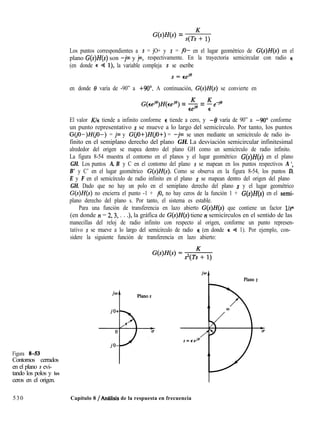 G(s)H(s) = ,cTsK+ 1)
Los puntos correspondientes a s = jO+ y s = jo- en el lugar geométrico de G(s)H(s) en el
plano G(s)Z-I(s) son -jw y j00, respectivamente. En la trayectoria semicircular con radio E
(en donde E Q l), la variable compleja s se escribe
en donde f3 varía de -90” a +90”. A continuación, G(s)H(s) se convierte en
G(EeqH(,,je) = 5 = fe-i@
El valor Kk tiende a infinito conforme E tiende a cero, y -8 varía de 90” a -90’ conforme
un punto representativo s se mueve a lo largo del semicírculo. Por tanto, los puntos
G(jO-)H(jO-) = jw y G(jO+)H(jO+) = -jw se unen mediante un semicírculo de radio in-
finito en el semiplano derecho del plano GH. La desviación semicircular infinitesimal
alrededor del origen se mapea dentro del plano GH como un semicírculo de radio infinito.
La figura 8-54 muestra el contorno en el planos y el lugar geométrico G(s)H(s) en el plano
GH. Los puntos A, B y C en el contorno del plano s se mapean en los puntos respectivos A ‘,
B’ y C’ en el lugar geométrico G(s)H(s). Como se observa en la figura 8-54, los puntos D,
E y F en el semicírculo de radio infinito en el plano s se mapean dentro del origen del plano
GH. Dado que no hay un polo en el semiplano derecho del plano s y el lugar geométrico
G(s)H(s) no encierra el punto -1 + jo, no hay ceros de la función 1 + G(s)H(s) en el semi-
plano derecho del plano s. Por tanto, el sistema es estable.
Para una función de transferencia en lazo abierto G(s)H(s) que contiene un factor l/sn
(en donde n = 2,3, . . .), la gráfica de G(s)H(s) tiene n semicírculos en el sentido de las
manecillas del reloj de radio infinito con respecto al origen, conforme un punto represen-
tativo s se mueve a lo largo del semicírculo de radio E (en donde E e 1). Por ejemplo, con-
sidere la siguiente función de transferencia en lazo abierto:
jw
1 Plano s
Figura 8-53
Contornos cerrados
en el plano s evi-
tando los polos y los
ceros en el origen.
530 Capítulo 8 / Análisis de la respuesta en frecuencia
 