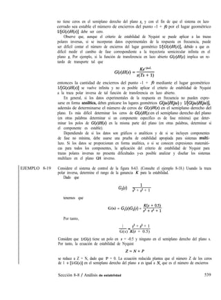 no tiene ceros en el semiplano derecho del plano s, y con el fin de que el sistema en lazo
cerrado sea estable el número de encierros del punto -1 + j0 por el lugar geométrico
l/[G(s)H(s)] debe ser cero.
Observe que, aunque el criterio de estabilidad de Nyquist se puede aplicar a las trazas
polares inversas, si se incorporan datos experimentales de la respuesta en frecuencia, puede
ser difícil contar el número de encierros del lugar geométrico l/[G(s)H(s)], debido a que es
difícil medir el cambio de fase correspondiente a la trayectoria semicircular infinita en el
plano s. Por ejemplo, si la función de transferencia en lazo abierto G(s)H(s) implica un re-
tardo de transporte tal que
entonces la cantidad de encierros del punto -1 + j0 mediante el lugar geométrico
l/[G(s)H(s)] se vuelve infinita y no es posible aplicar el criterio de estabilidad de Nyquist
a la traza polar inversa de tal función de transferencia en lazo abierto.
En general, si los datos experimentales de la respuesta en frecuencia no pueden expre-
sarse en forma analítica, deben graticarse los lugares geométricos G@)H(jw) y l/[G(ja)H(iw)],
además de determinarse el número de ceros de G(s)H(s) en el semiplano derecho del
plano. Es más difícil determinar los ceros de G(s)H(s en el semiplano derecho del plano
)
(en otras palabras determinar si un componente especifico es de fase mínima) que deter-
minar los polos de G(s)H(s) en la misma parte del plano (en otras palabras, determinar si
el componente es estable).
Dependiendo de si los datos son gráficos o analíticos y de si se incluyen componentes
de fase no mínima, debe usarse una prueba de estabilidad apropiada para sistemas multi-
lazo. Si los datos se proporcionan en forma analítica, o si se conocen expresiones matemáti-
cas para todos los componentes, la aplicación del criterio de estabilidad de Nyquist para
trazas polares inversas no presenta dificultades y-es posible analizar y diseñar los sistemas
multilazo en el plano GH inverso.
EJEMPLO 8-19 Considere el sistema de control de la figura 8-63. (Consulte el ejemplo 8-18.) Usando la traza
polar inversa, determine el rango de la ganancia K para la estabilidad.
Dado que
G2(s) = ’
s3 + s2 + 1
tenemos que
G(s) = G,(s)G,(s) = ,3’; $+;
Por tanto,
1 s3 + s2 + 1
-=
G(s) K(s + 0.5)
Considere que l/G(s) tiene un polo en s = -0.5 y ninguno en el semiplano derecho del plano s.
Por tanto, la ecuación de estabilidad de Nyquist
Z=N+P
se reduce a Z = N, dado que P = 0. La ecuación reducida plantea que el número Z de los ceros
de 1 + [l/G(s)] en el semiplano derecho del plano s es igual a N, que es el número de encierros
Sección 8-8 / Análisis de estabilidad 539
 