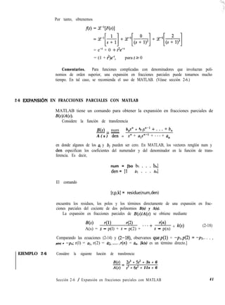 Por tanto, obtenemos
= e-' + 0 + t'e-'
= (1 + t2)e+, para t 2 0
Comentarios. Para funciones complicadas con denominadores que involucran poli-
nomios de orden superior, una expansión en fracciones parciales puede tomarnos mucho
tiempo. En tal caso, se recomienda el uso de MATLAB. (Véase sección 2-6.)
2-6 EXPANSIbN EN FRACCIONES PARCIALES CON MATLAB
MATLAB tiene un comando para obtener la expansión en fracciones parciales de
B(s)/A(s).
Considere la función de transferencia
B(s) num b0
s” + b s”-l + . . . + b,
-=
A ( s ) - =
den s” + u,:-l + ***+ a,
en donde algunos de los ai y bi pueden ser cero. En MATLAB, los vectores renglón num y
den especifican los coeficientes del numerador y del denominador en la función de trans-
ferencia. Es decir,
num = [bo bl . . . bJ
den = [l al . . . a,l
El comando
[r,p,k] = residue(num,den)
encuentra los residuos, los polos y los términos directamente de una expansión en frac-
ciones parciales del cociente de dos polinomios B(s) y A(s).
La expansión en fracciones parciales de B(s)/A(s) se obtiene mediante
Ns) 41) 42) r(n)
A(s) = s - p(l) + s - p(2) + ***+ s - p(n)
+ k(s) (2-18)
Comparando las ecuaciones (2-14) y (2-18), observamos quep(1) = -p1,p(2) = -p2,. . . ,
p(n) = -pn; r(l) = UI, r(2) = u2, 1.. >
r(n) = u,. [k(s) es un término directo.]
EJEMPLO 2-6 Considere la siguiente función de transferencia:
B(s) 2s3 + Ss2 + 3s + 6
-=
4s) s3 + 6s’ + 11s + 6
Sección 2-6 / Expansión en fracciones parciales con MATLAB 41
 