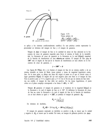 Plano G
Im
t
K = ganancia en lazo abierto
Figura 8-74
Trazas polares de
K(1 + joT,)(l + joT,) ‘.
(jo)“(l + joT,)(l + jwT,) . .
se aplica a los sistemas condicionalmente estables.) Es una práctica común representar la
proximidad en términos del margen de fase y el margen de ganancia.
Margen de fase: el margen de fase es la cantidad de atraso de fase adicional en la fre-
cuencia de cruce de ganancia requerida para llevar el sistema al borde de la inestabili-
dad. La frecuencia de cruce de ganancia es la frecuencia en la cual IC(j magnitud
de la función de transferencia en lazo abierto,es unitaria. El margen de fase yes de
180’ más el ángulo de fase # de la función de transferencia en lazo abierto en la fre-
cuencia de cruce de ganancia, o
y = 180” + q3
Las figuras 8-75(a), (b) y (c) ilustran el margen de fase de un sistema estable y de un
sistema inestable en trazas de Bode, trazas polares y trazas de magnitud logarítmica contra
fase. En la traza polar, se dibuja una línea del origen al punto en el que el círculo cruza el
lugar geométrico G(@). El ángulo del eje real negativo para esta línea es el margen de fase.
Éste es positivo para y > 0 y negativo para y < 0. Con el fin de que un sistema de fase míni-
ma sea estable, el margen de fase debe ser positivo. En las trazas logarítmicas, el punto
crítico en el plano complejo corresponde a las líneas 0 dB y - 180”.
Margen de ganancia: el margen de ganancia es el recíproco de la magnitud IC( en
la frecuencia a la cual el ángulo de fase es - 180”. Si definimos la frecuencia de cruce
de fase 01 como la frecuencia a la cual el ángulo de fase de la función de transferen-
cia en lazo abierto es igual a - 180”, se produce el margen de ganancia Kg:
Kg = , G(;q),
En términos de decibeles,
Kg dB = 20 log Kg = -20 log 1G(jw,) 1
El margen de ganancia expresado en decibeles es positivo si Kg es mayor que la unidad
y negativo si Kg es menor que la unidad. Por tanto, un margen de ganancia positivo (en deci-
Sección 8-9 / Estabilidad relativa 545
 