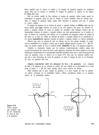 beles) significa que el sistema es estable y un margen de ganancia negativo (en decibeles)
quiere decir que el sistema es inestable. El margen de ganancia se aprecia en las figuras
8-34, (b) Y Cc).
Para un sistema estable de fase mínima, el margen de ganancia indica cuánto puede in-
crementarse la ganancia antes de que el sistema se vuelva inestable. Para un sistema ines-
table, el margen de ganancia indica cuánto debe disminuir la ganancia para que el sistema
se vuelva estable.
El margen de ganancia de un sistema de primer o segundo órdenes es infinito, dado que las
trazas polares para tales sistemas no cruzan el eje real negativo. Por tanto, los sistemas de
primer y segundo órdenes en teoría no pueden ser inestables. (Sin embargo, observe que los
denominados sistemas de primer y segundo órdenes son sólo aproximaciones, en el sentido de
que, al obtener las ecuaciones del sistema, no se consideran los pequeños atrasos de tiempo y,
por tanto, no se trata, en verdad, de sistemas de primer o segundo órdenes Si se consideran es-
tos atrasos pequeños,los supuestos sistemas de primer o segundo órdenes se vuelven inestables)
Observe que, para un sistema de fase no mínima con un lazo abierto inestable, la condi-
ción de estabilidad no se satisface a menos que la gráfica G(ja) encierre el punto - 1 + jo. Por
tanto, un sistema estable de fase no mínima tendrá mhrgenes de fase y de ganancia negativos.
También es importante señalar que los sistemas condicionalmente estables tienen dos
o más frecuencias de cruce de fase y que algunos sistemas de orden superior con una
dinámica complicada en el numerador también pueden tener dos o más frecuencias de
cruce de ganancia, como se observa en la figura 8-76. Para que los sistemas estables ten-
gan dos o más frecuencias de cruce de ganancia, se mide el margen de fase en la frecuencia
de cruce de ganancia más alta.
Algunos comentarios sobre los márgenes de fase y de ganancia. Los márgenes
de fase y de ganancia de un sistema de control son una medida de la proximidad de la traza
polar al punto -1 + jo. Por tanto, pueden usarse como criterios de diseño.
Debe señalarse que el puro margen de ganancia o el puro margen de fase no aportan
un indicio suficiente de la estabilidad relativa. Deben considerarse ambos en la determi-
nación de la estabilidad relativa.
Im
Frecuencias de
cruce de fase
(W> 029 03)
Figura 8-76
Trazas polares
que muestran más
de dos frecuencias
de cruce de fase
o de ganancia.
R e
Im
Frecuencias de
cruce de ganancia
3-R e
Sección 8-9 / Estabilidad relativa 547
 